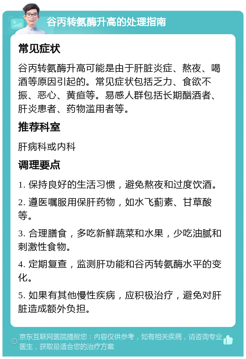 谷丙转氨酶升高的处理指南 常见症状 谷丙转氨酶升高可能是由于肝脏炎症、熬夜、喝酒等原因引起的。常见症状包括乏力、食欲不振、恶心、黄疸等。易感人群包括长期酗酒者、肝炎患者、药物滥用者等。 推荐科室 肝病科或内科 调理要点 1. 保持良好的生活习惯，避免熬夜和过度饮酒。 2. 遵医嘱服用保肝药物，如水飞蓟素、甘草酸等。 3. 合理膳食，多吃新鲜蔬菜和水果，少吃油腻和刺激性食物。 4. 定期复查，监测肝功能和谷丙转氨酶水平的变化。 5. 如果有其他慢性疾病，应积极治疗，避免对肝脏造成额外负担。