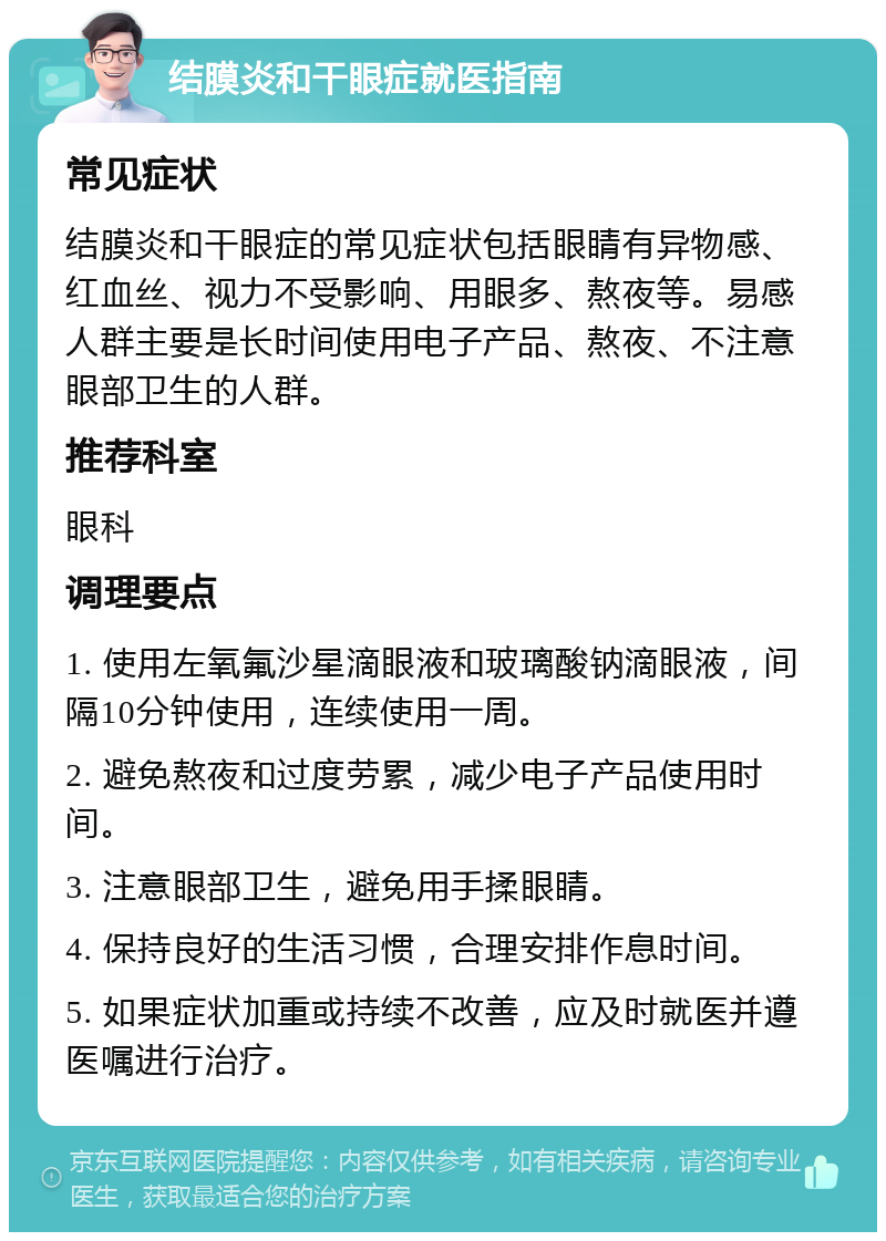 结膜炎和干眼症就医指南 常见症状 结膜炎和干眼症的常见症状包括眼睛有异物感、红血丝、视力不受影响、用眼多、熬夜等。易感人群主要是长时间使用电子产品、熬夜、不注意眼部卫生的人群。 推荐科室 眼科 调理要点 1. 使用左氧氟沙星滴眼液和玻璃酸钠滴眼液，间隔10分钟使用，连续使用一周。 2. 避免熬夜和过度劳累，减少电子产品使用时间。 3. 注意眼部卫生，避免用手揉眼睛。 4. 保持良好的生活习惯，合理安排作息时间。 5. 如果症状加重或持续不改善，应及时就医并遵医嘱进行治疗。