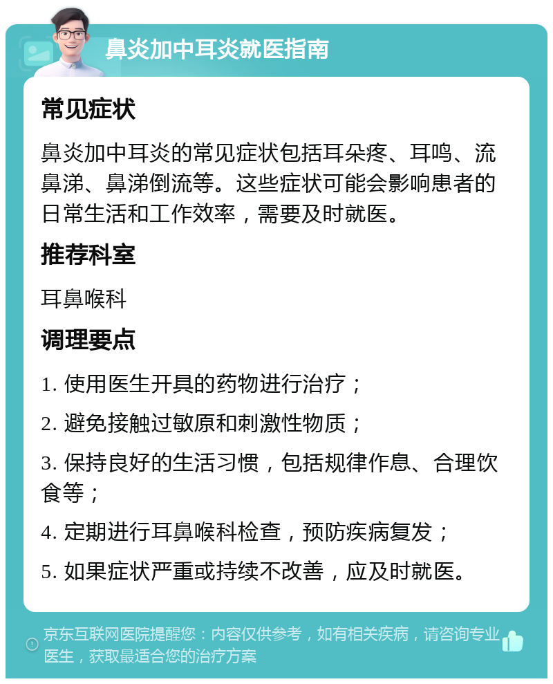 鼻炎加中耳炎就医指南 常见症状 鼻炎加中耳炎的常见症状包括耳朵疼、耳鸣、流鼻涕、鼻涕倒流等。这些症状可能会影响患者的日常生活和工作效率，需要及时就医。 推荐科室 耳鼻喉科 调理要点 1. 使用医生开具的药物进行治疗； 2. 避免接触过敏原和刺激性物质； 3. 保持良好的生活习惯，包括规律作息、合理饮食等； 4. 定期进行耳鼻喉科检查，预防疾病复发； 5. 如果症状严重或持续不改善，应及时就医。