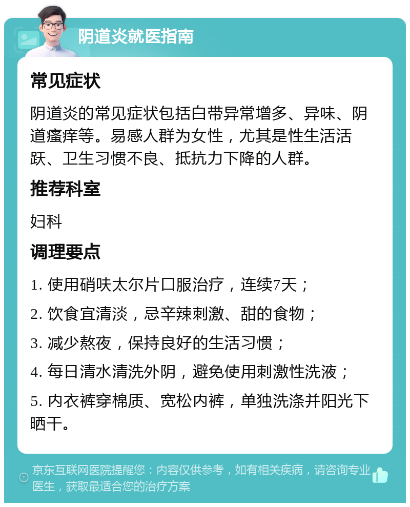 阴道炎就医指南 常见症状 阴道炎的常见症状包括白带异常增多、异味、阴道瘙痒等。易感人群为女性，尤其是性生活活跃、卫生习惯不良、抵抗力下降的人群。 推荐科室 妇科 调理要点 1. 使用硝呋太尔片口服治疗，连续7天； 2. 饮食宜清淡，忌辛辣刺激、甜的食物； 3. 减少熬夜，保持良好的生活习惯； 4. 每日清水清洗外阴，避免使用刺激性洗液； 5. 内衣裤穿棉质、宽松内裤，单独洗涤并阳光下晒干。