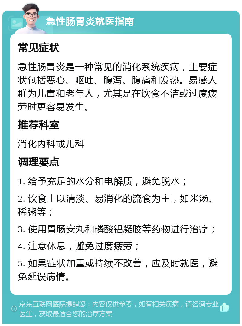 急性肠胃炎就医指南 常见症状 急性肠胃炎是一种常见的消化系统疾病，主要症状包括恶心、呕吐、腹泻、腹痛和发热。易感人群为儿童和老年人，尤其是在饮食不洁或过度疲劳时更容易发生。 推荐科室 消化内科或儿科 调理要点 1. 给予充足的水分和电解质，避免脱水； 2. 饮食上以清淡、易消化的流食为主，如米汤、稀粥等； 3. 使用胃肠安丸和磷酸铝凝胶等药物进行治疗； 4. 注意休息，避免过度疲劳； 5. 如果症状加重或持续不改善，应及时就医，避免延误病情。