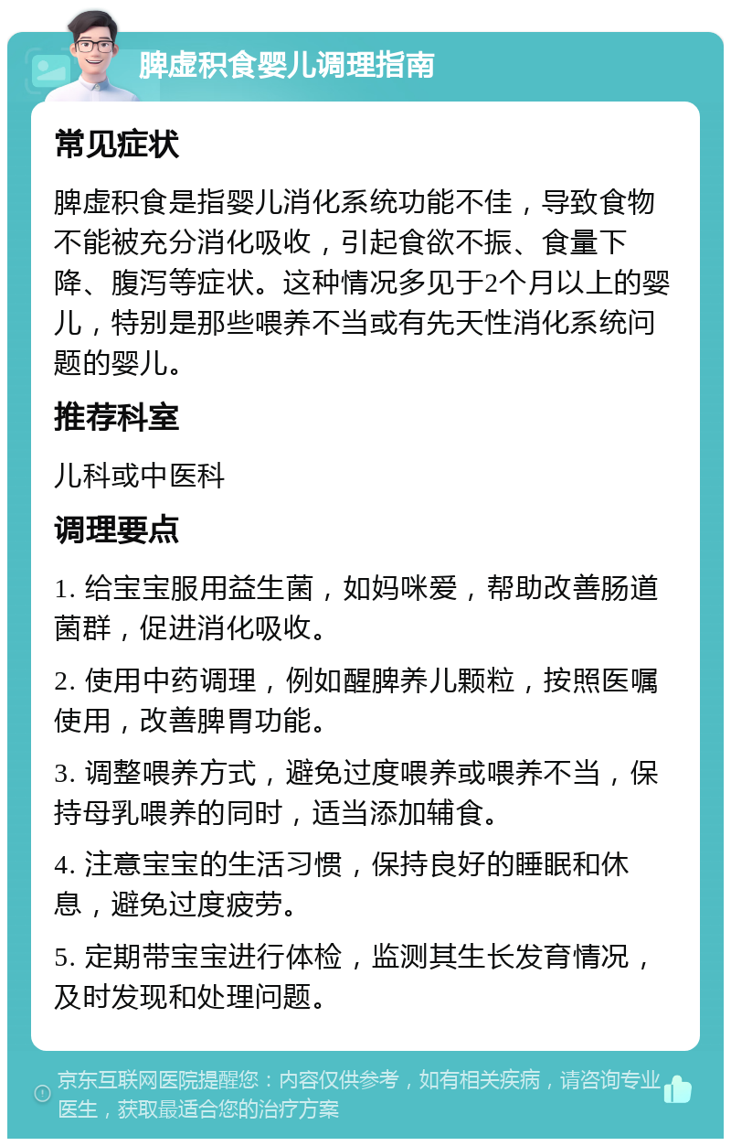 脾虚积食婴儿调理指南 常见症状 脾虚积食是指婴儿消化系统功能不佳，导致食物不能被充分消化吸收，引起食欲不振、食量下降、腹泻等症状。这种情况多见于2个月以上的婴儿，特别是那些喂养不当或有先天性消化系统问题的婴儿。 推荐科室 儿科或中医科 调理要点 1. 给宝宝服用益生菌，如妈咪爱，帮助改善肠道菌群，促进消化吸收。 2. 使用中药调理，例如醒脾养儿颗粒，按照医嘱使用，改善脾胃功能。 3. 调整喂养方式，避免过度喂养或喂养不当，保持母乳喂养的同时，适当添加辅食。 4. 注意宝宝的生活习惯，保持良好的睡眠和休息，避免过度疲劳。 5. 定期带宝宝进行体检，监测其生长发育情况，及时发现和处理问题。