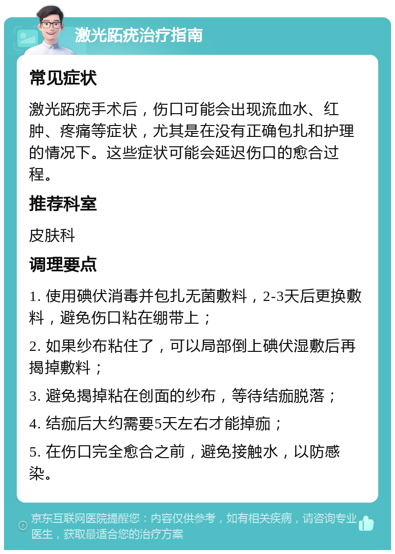 激光跖疣治疗指南 常见症状 激光跖疣手术后，伤口可能会出现流血水、红肿、疼痛等症状，尤其是在没有正确包扎和护理的情况下。这些症状可能会延迟伤口的愈合过程。 推荐科室 皮肤科 调理要点 1. 使用碘伏消毒并包扎无菌敷料，2-3天后更换敷料，避免伤口粘在绷带上； 2. 如果纱布粘住了，可以局部倒上碘伏湿敷后再揭掉敷料； 3. 避免揭掉粘在创面的纱布，等待结痂脱落； 4. 结痂后大约需要5天左右才能掉痂； 5. 在伤口完全愈合之前，避免接触水，以防感染。