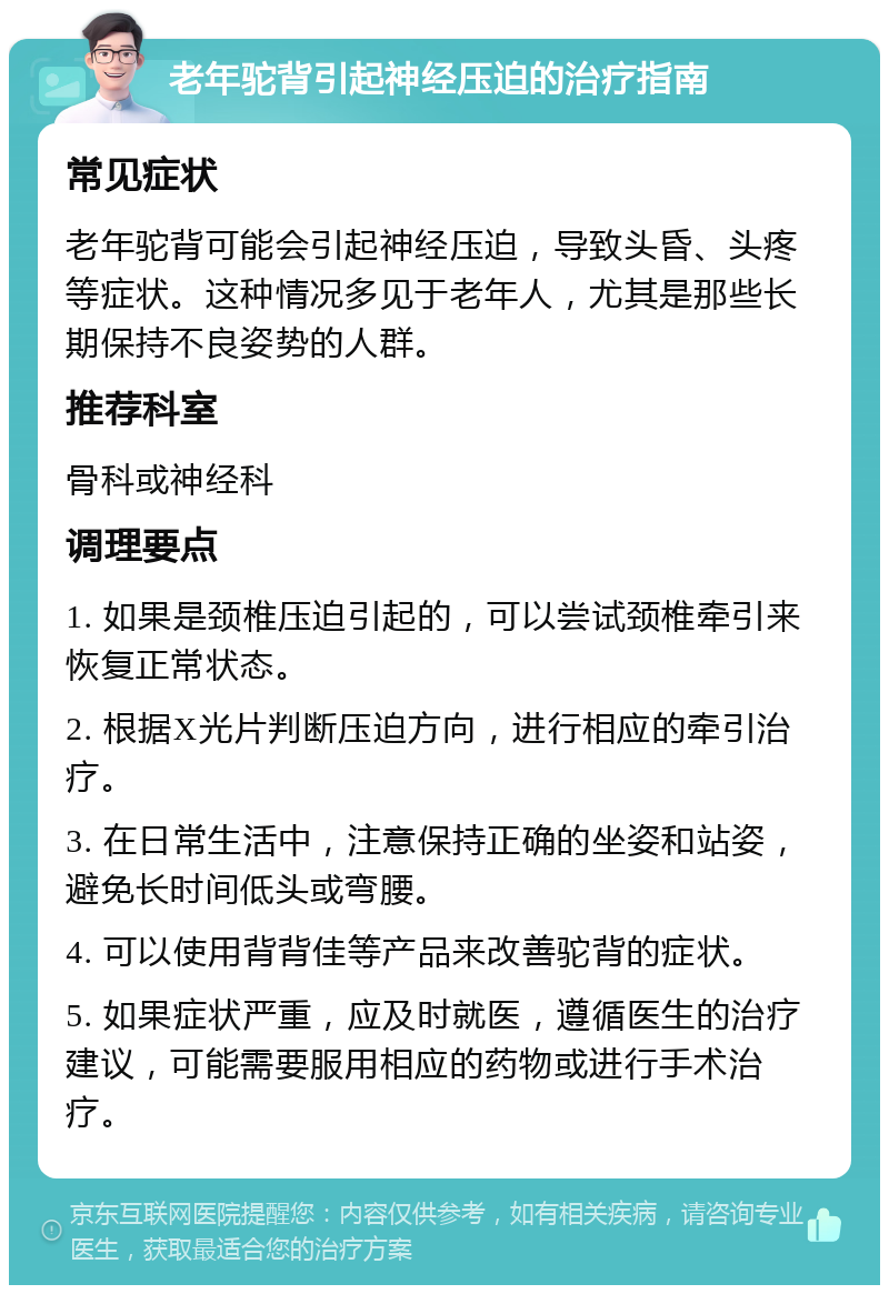 老年驼背引起神经压迫的治疗指南 常见症状 老年驼背可能会引起神经压迫，导致头昏、头疼等症状。这种情况多见于老年人，尤其是那些长期保持不良姿势的人群。 推荐科室 骨科或神经科 调理要点 1. 如果是颈椎压迫引起的，可以尝试颈椎牵引来恢复正常状态。 2. 根据X光片判断压迫方向，进行相应的牵引治疗。 3. 在日常生活中，注意保持正确的坐姿和站姿，避免长时间低头或弯腰。 4. 可以使用背背佳等产品来改善驼背的症状。 5. 如果症状严重，应及时就医，遵循医生的治疗建议，可能需要服用相应的药物或进行手术治疗。