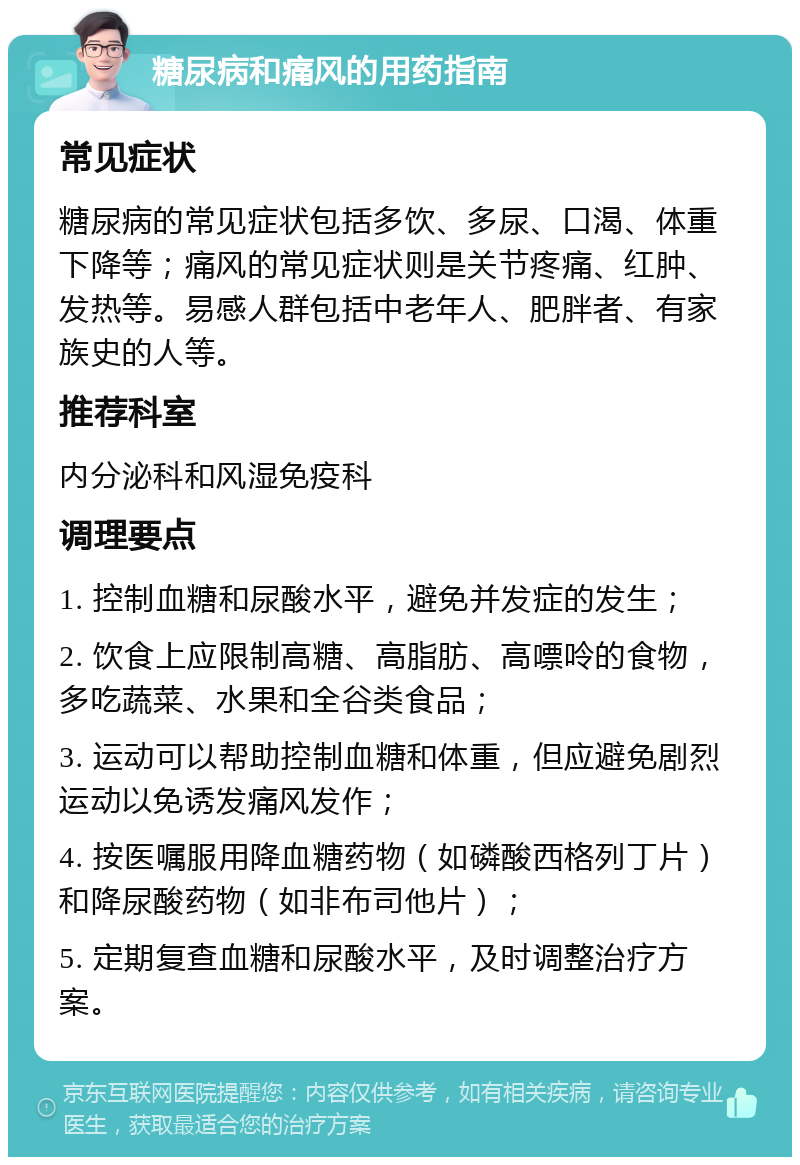 糖尿病和痛风的用药指南 常见症状 糖尿病的常见症状包括多饮、多尿、口渴、体重下降等；痛风的常见症状则是关节疼痛、红肿、发热等。易感人群包括中老年人、肥胖者、有家族史的人等。 推荐科室 内分泌科和风湿免疫科 调理要点 1. 控制血糖和尿酸水平，避免并发症的发生； 2. 饮食上应限制高糖、高脂肪、高嘌呤的食物，多吃蔬菜、水果和全谷类食品； 3. 运动可以帮助控制血糖和体重，但应避免剧烈运动以免诱发痛风发作； 4. 按医嘱服用降血糖药物（如磷酸西格列丁片）和降尿酸药物（如非布司他片）； 5. 定期复查血糖和尿酸水平，及时调整治疗方案。