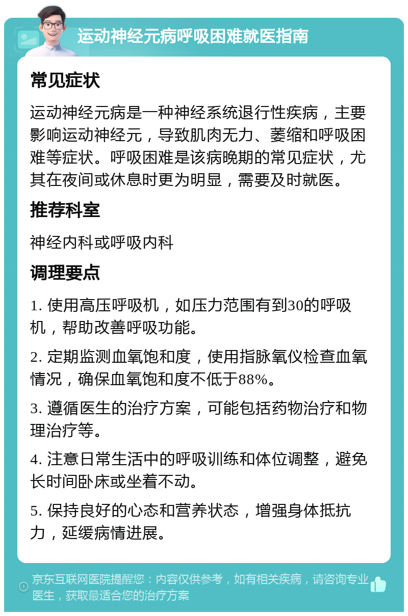 运动神经元病呼吸困难就医指南 常见症状 运动神经元病是一种神经系统退行性疾病，主要影响运动神经元，导致肌肉无力、萎缩和呼吸困难等症状。呼吸困难是该病晚期的常见症状，尤其在夜间或休息时更为明显，需要及时就医。 推荐科室 神经内科或呼吸内科 调理要点 1. 使用高压呼吸机，如压力范围有到30的呼吸机，帮助改善呼吸功能。 2. 定期监测血氧饱和度，使用指脉氧仪检查血氧情况，确保血氧饱和度不低于88%。 3. 遵循医生的治疗方案，可能包括药物治疗和物理治疗等。 4. 注意日常生活中的呼吸训练和体位调整，避免长时间卧床或坐着不动。 5. 保持良好的心态和营养状态，增强身体抵抗力，延缓病情进展。