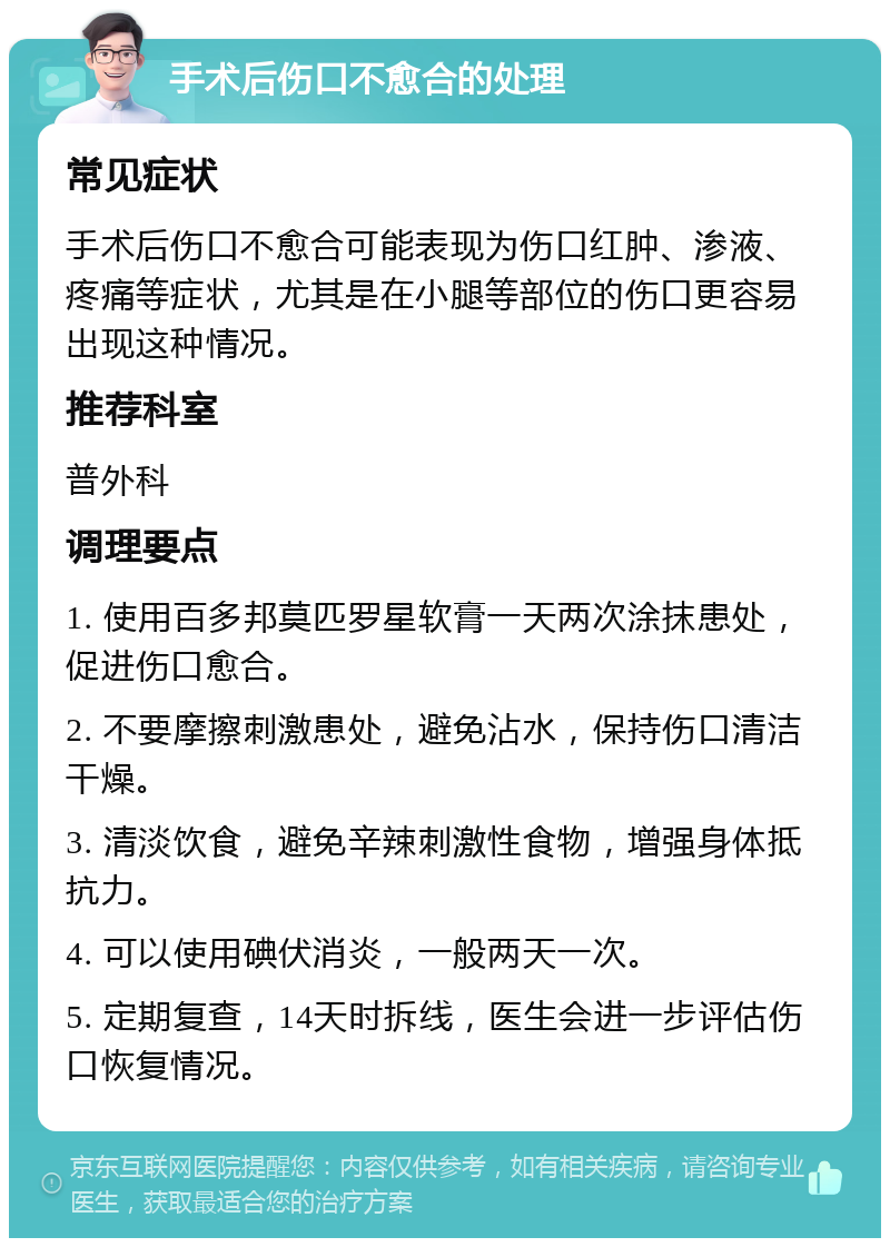 手术后伤口不愈合的处理 常见症状 手术后伤口不愈合可能表现为伤口红肿、渗液、疼痛等症状，尤其是在小腿等部位的伤口更容易出现这种情况。 推荐科室 普外科 调理要点 1. 使用百多邦莫匹罗星软膏一天两次涂抹患处，促进伤口愈合。 2. 不要摩擦刺激患处，避免沾水，保持伤口清洁干燥。 3. 清淡饮食，避免辛辣刺激性食物，增强身体抵抗力。 4. 可以使用碘伏消炎，一般两天一次。 5. 定期复查，14天时拆线，医生会进一步评估伤口恢复情况。