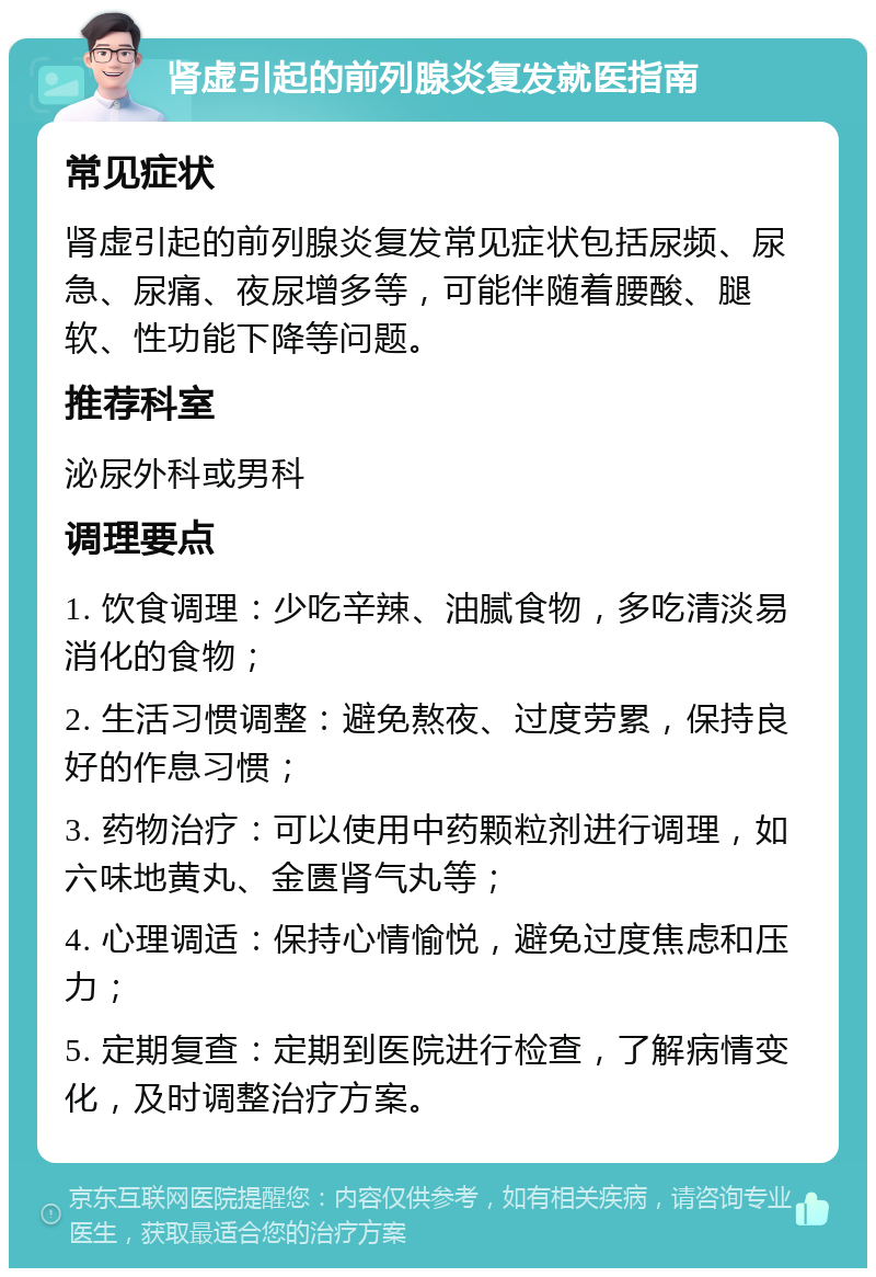 肾虚引起的前列腺炎复发就医指南 常见症状 肾虚引起的前列腺炎复发常见症状包括尿频、尿急、尿痛、夜尿增多等，可能伴随着腰酸、腿软、性功能下降等问题。 推荐科室 泌尿外科或男科 调理要点 1. 饮食调理：少吃辛辣、油腻食物，多吃清淡易消化的食物； 2. 生活习惯调整：避免熬夜、过度劳累，保持良好的作息习惯； 3. 药物治疗：可以使用中药颗粒剂进行调理，如六味地黄丸、金匮肾气丸等； 4. 心理调适：保持心情愉悦，避免过度焦虑和压力； 5. 定期复查：定期到医院进行检查，了解病情变化，及时调整治疗方案。