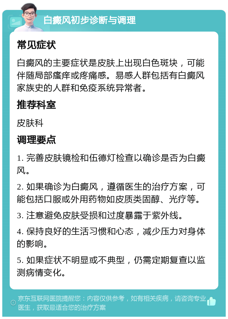 白癜风初步诊断与调理 常见症状 白癜风的主要症状是皮肤上出现白色斑块，可能伴随局部瘙痒或疼痛感。易感人群包括有白癜风家族史的人群和免疫系统异常者。 推荐科室 皮肤科 调理要点 1. 完善皮肤镜检和伍德灯检查以确诊是否为白癜风。 2. 如果确诊为白癜风，遵循医生的治疗方案，可能包括口服或外用药物如皮质类固醇、光疗等。 3. 注意避免皮肤受损和过度暴露于紫外线。 4. 保持良好的生活习惯和心态，减少压力对身体的影响。 5. 如果症状不明显或不典型，仍需定期复查以监测病情变化。