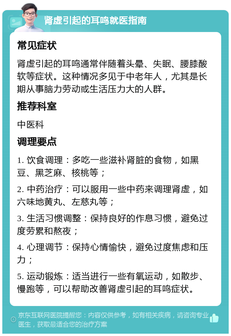 肾虚引起的耳鸣就医指南 常见症状 肾虚引起的耳鸣通常伴随着头晕、失眠、腰膝酸软等症状。这种情况多见于中老年人，尤其是长期从事脑力劳动或生活压力大的人群。 推荐科室 中医科 调理要点 1. 饮食调理：多吃一些滋补肾脏的食物，如黑豆、黑芝麻、核桃等； 2. 中药治疗：可以服用一些中药来调理肾虚，如六味地黄丸、左慈丸等； 3. 生活习惯调整：保持良好的作息习惯，避免过度劳累和熬夜； 4. 心理调节：保持心情愉快，避免过度焦虑和压力； 5. 运动锻炼：适当进行一些有氧运动，如散步、慢跑等，可以帮助改善肾虚引起的耳鸣症状。