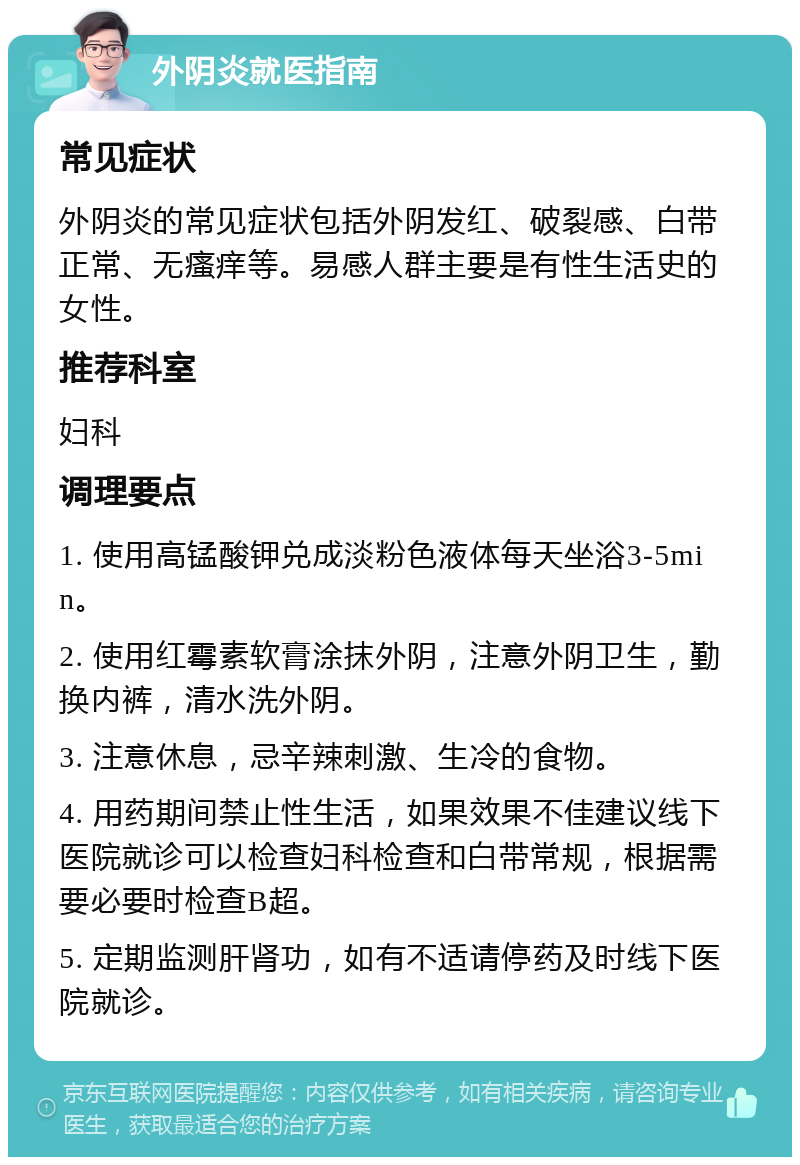 外阴炎就医指南 常见症状 外阴炎的常见症状包括外阴发红、破裂感、白带正常、无瘙痒等。易感人群主要是有性生活史的女性。 推荐科室 妇科 调理要点 1. 使用高锰酸钾兑成淡粉色液体每天坐浴3-5min。 2. 使用红霉素软膏涂抹外阴，注意外阴卫生，勤换内裤，清水洗外阴。 3. 注意休息，忌辛辣刺激、生冷的食物。 4. 用药期间禁止性生活，如果效果不佳建议线下医院就诊可以检查妇科检查和白带常规，根据需要必要时检查B超。 5. 定期监测肝肾功，如有不适请停药及时线下医院就诊。