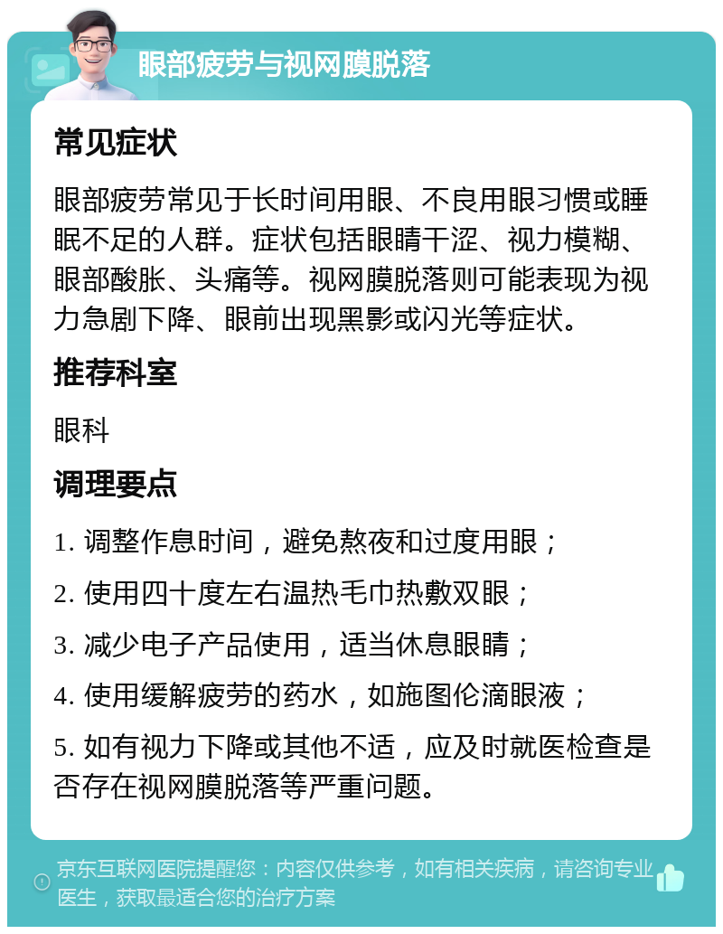 眼部疲劳与视网膜脱落 常见症状 眼部疲劳常见于长时间用眼、不良用眼习惯或睡眠不足的人群。症状包括眼睛干涩、视力模糊、眼部酸胀、头痛等。视网膜脱落则可能表现为视力急剧下降、眼前出现黑影或闪光等症状。 推荐科室 眼科 调理要点 1. 调整作息时间，避免熬夜和过度用眼； 2. 使用四十度左右温热毛巾热敷双眼； 3. 减少电子产品使用，适当休息眼睛； 4. 使用缓解疲劳的药水，如施图伦滴眼液； 5. 如有视力下降或其他不适，应及时就医检查是否存在视网膜脱落等严重问题。