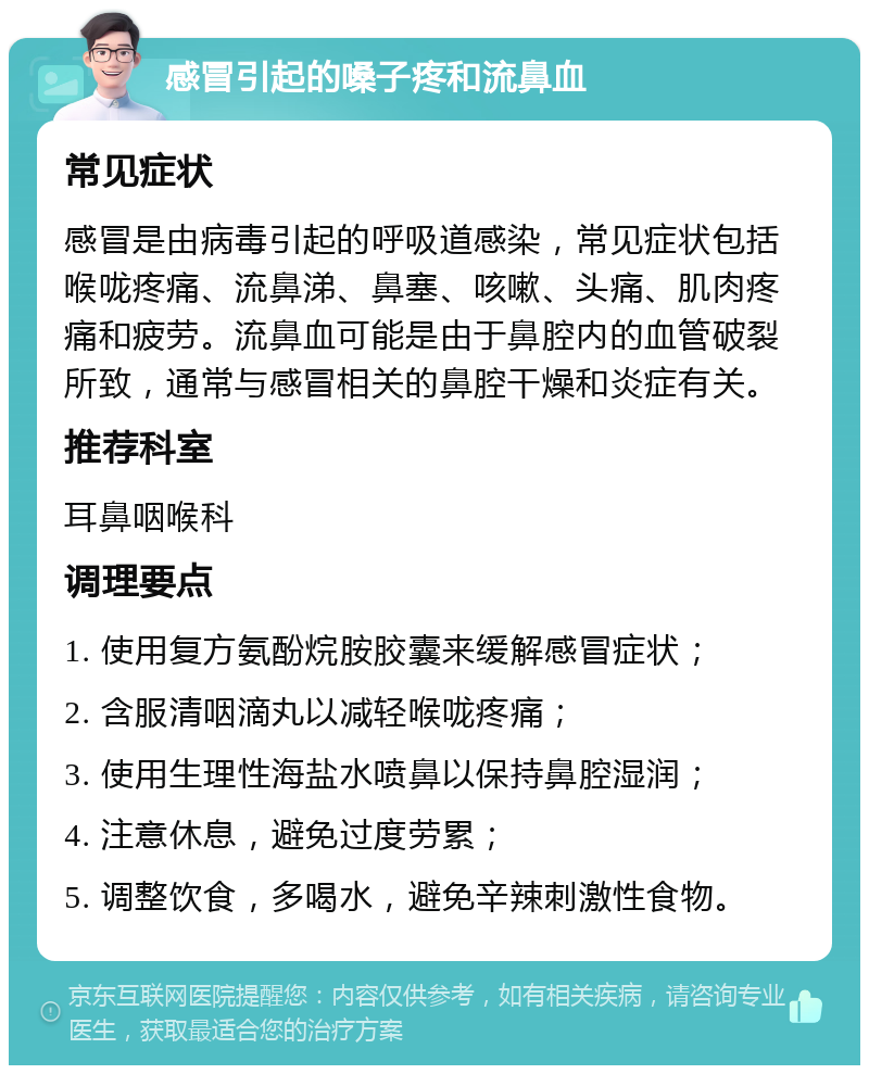 感冒引起的嗓子疼和流鼻血 常见症状 感冒是由病毒引起的呼吸道感染，常见症状包括喉咙疼痛、流鼻涕、鼻塞、咳嗽、头痛、肌肉疼痛和疲劳。流鼻血可能是由于鼻腔内的血管破裂所致，通常与感冒相关的鼻腔干燥和炎症有关。 推荐科室 耳鼻咽喉科 调理要点 1. 使用复方氨酚烷胺胶囊来缓解感冒症状； 2. 含服清咽滴丸以减轻喉咙疼痛； 3. 使用生理性海盐水喷鼻以保持鼻腔湿润； 4. 注意休息，避免过度劳累； 5. 调整饮食，多喝水，避免辛辣刺激性食物。