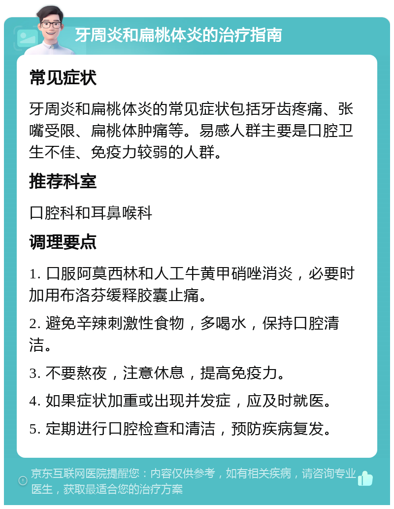 牙周炎和扁桃体炎的治疗指南 常见症状 牙周炎和扁桃体炎的常见症状包括牙齿疼痛、张嘴受限、扁桃体肿痛等。易感人群主要是口腔卫生不佳、免疫力较弱的人群。 推荐科室 口腔科和耳鼻喉科 调理要点 1. 口服阿莫西林和人工牛黄甲硝唑消炎，必要时加用布洛芬缓释胶囊止痛。 2. 避免辛辣刺激性食物，多喝水，保持口腔清洁。 3. 不要熬夜，注意休息，提高免疫力。 4. 如果症状加重或出现并发症，应及时就医。 5. 定期进行口腔检查和清洁，预防疾病复发。