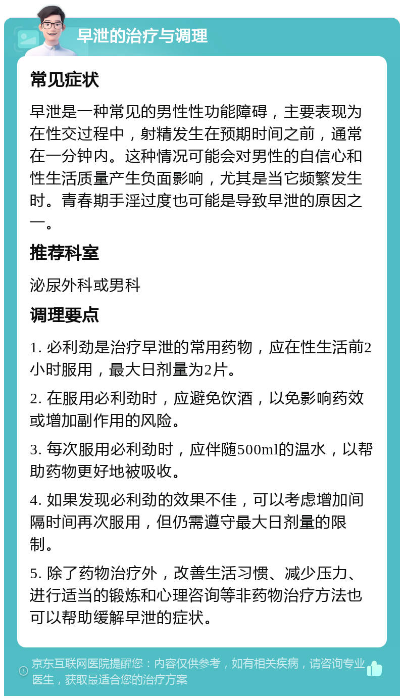 早泄的治疗与调理 常见症状 早泄是一种常见的男性性功能障碍，主要表现为在性交过程中，射精发生在预期时间之前，通常在一分钟内。这种情况可能会对男性的自信心和性生活质量产生负面影响，尤其是当它频繁发生时。青春期手淫过度也可能是导致早泄的原因之一。 推荐科室 泌尿外科或男科 调理要点 1. 必利劲是治疗早泄的常用药物，应在性生活前2小时服用，最大日剂量为2片。 2. 在服用必利劲时，应避免饮酒，以免影响药效或增加副作用的风险。 3. 每次服用必利劲时，应伴随500ml的温水，以帮助药物更好地被吸收。 4. 如果发现必利劲的效果不佳，可以考虑增加间隔时间再次服用，但仍需遵守最大日剂量的限制。 5. 除了药物治疗外，改善生活习惯、减少压力、进行适当的锻炼和心理咨询等非药物治疗方法也可以帮助缓解早泄的症状。