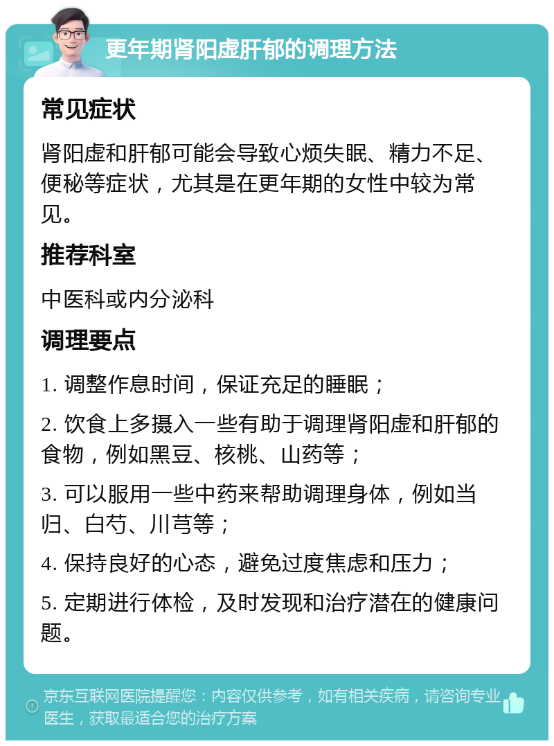 更年期肾阳虚肝郁的调理方法 常见症状 肾阳虚和肝郁可能会导致心烦失眠、精力不足、便秘等症状，尤其是在更年期的女性中较为常见。 推荐科室 中医科或内分泌科 调理要点 1. 调整作息时间，保证充足的睡眠； 2. 饮食上多摄入一些有助于调理肾阳虚和肝郁的食物，例如黑豆、核桃、山药等； 3. 可以服用一些中药来帮助调理身体，例如当归、白芍、川芎等； 4. 保持良好的心态，避免过度焦虑和压力； 5. 定期进行体检，及时发现和治疗潜在的健康问题。