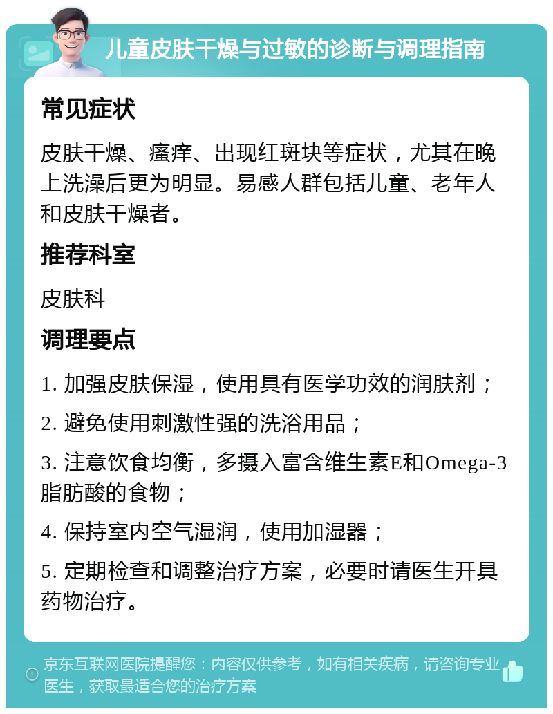 儿童皮肤干燥与过敏的诊断与调理指南 常见症状 皮肤干燥、瘙痒、出现红斑块等症状，尤其在晚上洗澡后更为明显。易感人群包括儿童、老年人和皮肤干燥者。 推荐科室 皮肤科 调理要点 1. 加强皮肤保湿，使用具有医学功效的润肤剂； 2. 避免使用刺激性强的洗浴用品； 3. 注意饮食均衡，多摄入富含维生素E和Omega-3脂肪酸的食物； 4. 保持室内空气湿润，使用加湿器； 5. 定期检查和调整治疗方案，必要时请医生开具药物治疗。