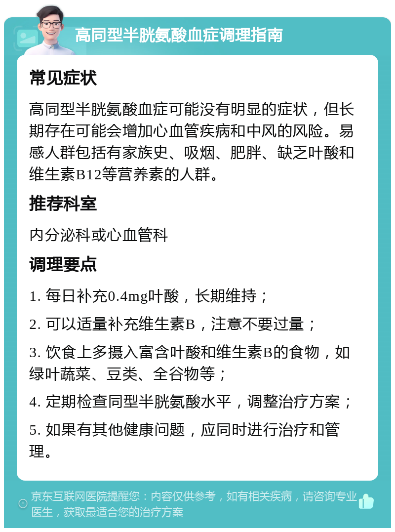 高同型半胱氨酸血症调理指南 常见症状 高同型半胱氨酸血症可能没有明显的症状，但长期存在可能会增加心血管疾病和中风的风险。易感人群包括有家族史、吸烟、肥胖、缺乏叶酸和维生素B12等营养素的人群。 推荐科室 内分泌科或心血管科 调理要点 1. 每日补充0.4mg叶酸，长期维持； 2. 可以适量补充维生素B，注意不要过量； 3. 饮食上多摄入富含叶酸和维生素B的食物，如绿叶蔬菜、豆类、全谷物等； 4. 定期检查同型半胱氨酸水平，调整治疗方案； 5. 如果有其他健康问题，应同时进行治疗和管理。