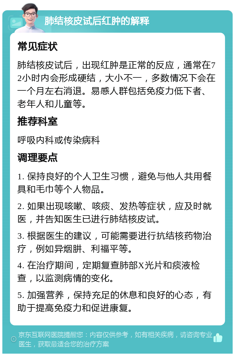 肺结核皮试后红肿的解释 常见症状 肺结核皮试后，出现红肿是正常的反应，通常在72小时内会形成硬结，大小不一，多数情况下会在一个月左右消退。易感人群包括免疫力低下者、老年人和儿童等。 推荐科室 呼吸内科或传染病科 调理要点 1. 保持良好的个人卫生习惯，避免与他人共用餐具和毛巾等个人物品。 2. 如果出现咳嗽、咳痰、发热等症状，应及时就医，并告知医生已进行肺结核皮试。 3. 根据医生的建议，可能需要进行抗结核药物治疗，例如异烟肼、利福平等。 4. 在治疗期间，定期复查肺部X光片和痰液检查，以监测病情的变化。 5. 加强营养，保持充足的休息和良好的心态，有助于提高免疫力和促进康复。