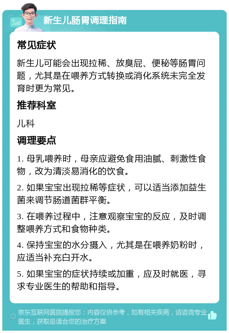 新生儿肠胃调理指南 常见症状 新生儿可能会出现拉稀、放臭屁、便秘等肠胃问题，尤其是在喂养方式转换或消化系统未完全发育时更为常见。 推荐科室 儿科 调理要点 1. 母乳喂养时，母亲应避免食用油腻、刺激性食物，改为清淡易消化的饮食。 2. 如果宝宝出现拉稀等症状，可以适当添加益生菌来调节肠道菌群平衡。 3. 在喂养过程中，注意观察宝宝的反应，及时调整喂养方式和食物种类。 4. 保持宝宝的水分摄入，尤其是在喂养奶粉时，应适当补充白开水。 5. 如果宝宝的症状持续或加重，应及时就医，寻求专业医生的帮助和指导。