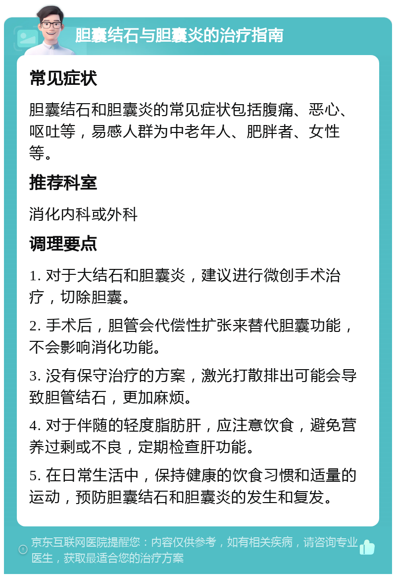 胆囊结石与胆囊炎的治疗指南 常见症状 胆囊结石和胆囊炎的常见症状包括腹痛、恶心、呕吐等，易感人群为中老年人、肥胖者、女性等。 推荐科室 消化内科或外科 调理要点 1. 对于大结石和胆囊炎，建议进行微创手术治疗，切除胆囊。 2. 手术后，胆管会代偿性扩张来替代胆囊功能，不会影响消化功能。 3. 没有保守治疗的方案，激光打散排出可能会导致胆管结石，更加麻烦。 4. 对于伴随的轻度脂肪肝，应注意饮食，避免营养过剩或不良，定期检查肝功能。 5. 在日常生活中，保持健康的饮食习惯和适量的运动，预防胆囊结石和胆囊炎的发生和复发。