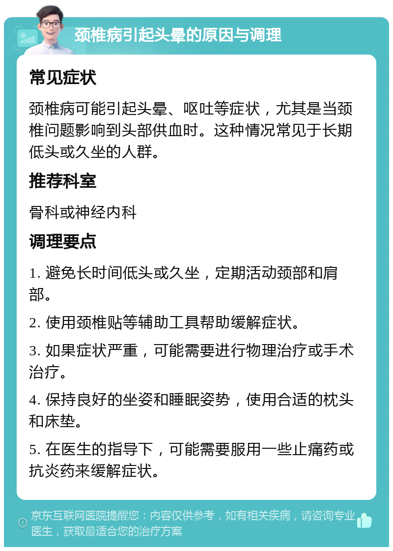 颈椎病引起头晕的原因与调理 常见症状 颈椎病可能引起头晕、呕吐等症状，尤其是当颈椎问题影响到头部供血时。这种情况常见于长期低头或久坐的人群。 推荐科室 骨科或神经内科 调理要点 1. 避免长时间低头或久坐，定期活动颈部和肩部。 2. 使用颈椎贴等辅助工具帮助缓解症状。 3. 如果症状严重，可能需要进行物理治疗或手术治疗。 4. 保持良好的坐姿和睡眠姿势，使用合适的枕头和床垫。 5. 在医生的指导下，可能需要服用一些止痛药或抗炎药来缓解症状。