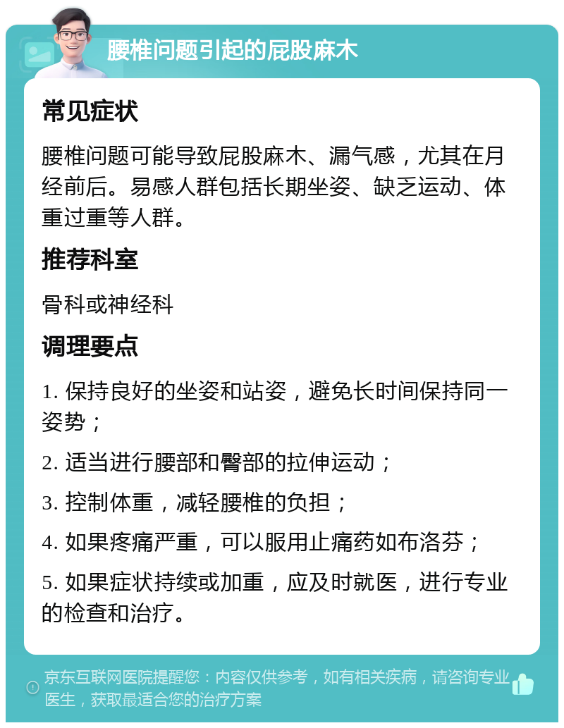 腰椎问题引起的屁股麻木 常见症状 腰椎问题可能导致屁股麻木、漏气感，尤其在月经前后。易感人群包括长期坐姿、缺乏运动、体重过重等人群。 推荐科室 骨科或神经科 调理要点 1. 保持良好的坐姿和站姿，避免长时间保持同一姿势； 2. 适当进行腰部和臀部的拉伸运动； 3. 控制体重，减轻腰椎的负担； 4. 如果疼痛严重，可以服用止痛药如布洛芬； 5. 如果症状持续或加重，应及时就医，进行专业的检查和治疗。