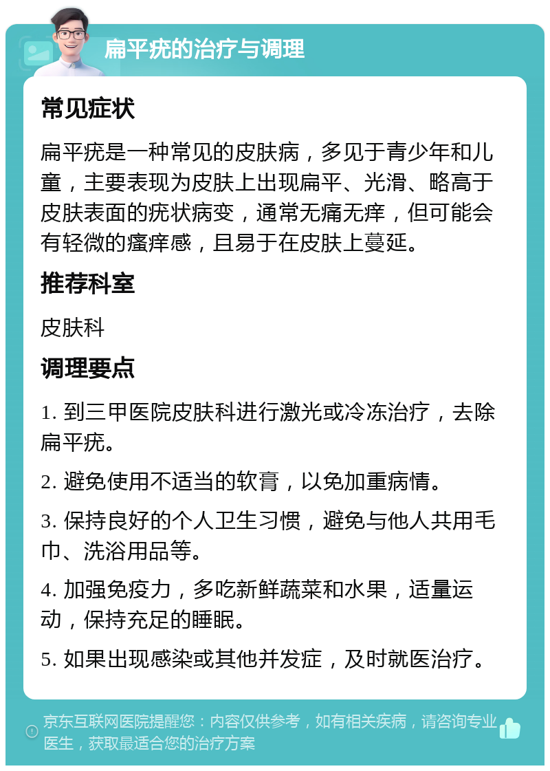 扁平疣的治疗与调理 常见症状 扁平疣是一种常见的皮肤病，多见于青少年和儿童，主要表现为皮肤上出现扁平、光滑、略高于皮肤表面的疣状病变，通常无痛无痒，但可能会有轻微的瘙痒感，且易于在皮肤上蔓延。 推荐科室 皮肤科 调理要点 1. 到三甲医院皮肤科进行激光或冷冻治疗，去除扁平疣。 2. 避免使用不适当的软膏，以免加重病情。 3. 保持良好的个人卫生习惯，避免与他人共用毛巾、洗浴用品等。 4. 加强免疫力，多吃新鲜蔬菜和水果，适量运动，保持充足的睡眠。 5. 如果出现感染或其他并发症，及时就医治疗。