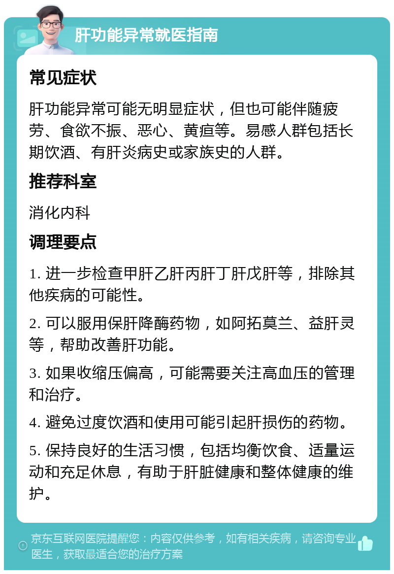 肝功能异常就医指南 常见症状 肝功能异常可能无明显症状，但也可能伴随疲劳、食欲不振、恶心、黄疸等。易感人群包括长期饮酒、有肝炎病史或家族史的人群。 推荐科室 消化内科 调理要点 1. 进一步检查甲肝乙肝丙肝丁肝戊肝等，排除其他疾病的可能性。 2. 可以服用保肝降酶药物，如阿拓莫兰、益肝灵等，帮助改善肝功能。 3. 如果收缩压偏高，可能需要关注高血压的管理和治疗。 4. 避免过度饮酒和使用可能引起肝损伤的药物。 5. 保持良好的生活习惯，包括均衡饮食、适量运动和充足休息，有助于肝脏健康和整体健康的维护。