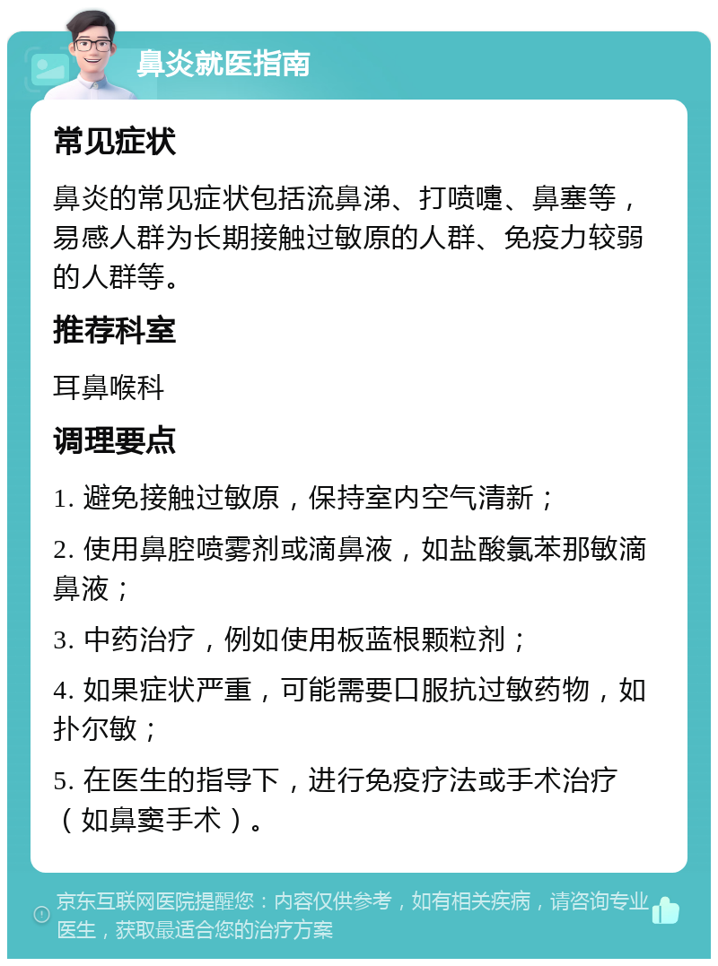 鼻炎就医指南 常见症状 鼻炎的常见症状包括流鼻涕、打喷嚏、鼻塞等，易感人群为长期接触过敏原的人群、免疫力较弱的人群等。 推荐科室 耳鼻喉科 调理要点 1. 避免接触过敏原，保持室内空气清新； 2. 使用鼻腔喷雾剂或滴鼻液，如盐酸氯苯那敏滴鼻液； 3. 中药治疗，例如使用板蓝根颗粒剂； 4. 如果症状严重，可能需要口服抗过敏药物，如扑尔敏； 5. 在医生的指导下，进行免疫疗法或手术治疗（如鼻窦手术）。