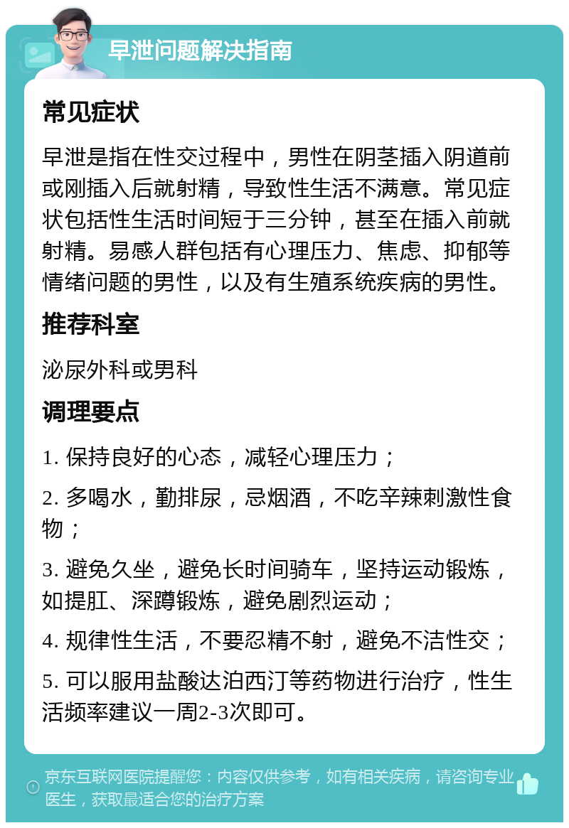 早泄问题解决指南 常见症状 早泄是指在性交过程中，男性在阴茎插入阴道前或刚插入后就射精，导致性生活不满意。常见症状包括性生活时间短于三分钟，甚至在插入前就射精。易感人群包括有心理压力、焦虑、抑郁等情绪问题的男性，以及有生殖系统疾病的男性。 推荐科室 泌尿外科或男科 调理要点 1. 保持良好的心态，减轻心理压力； 2. 多喝水，勤排尿，忌烟酒，不吃辛辣刺激性食物； 3. 避免久坐，避免长时间骑车，坚持运动锻炼，如提肛、深蹲锻炼，避免剧烈运动； 4. 规律性生活，不要忍精不射，避免不洁性交； 5. 可以服用盐酸达泊西汀等药物进行治疗，性生活频率建议一周2-3次即可。