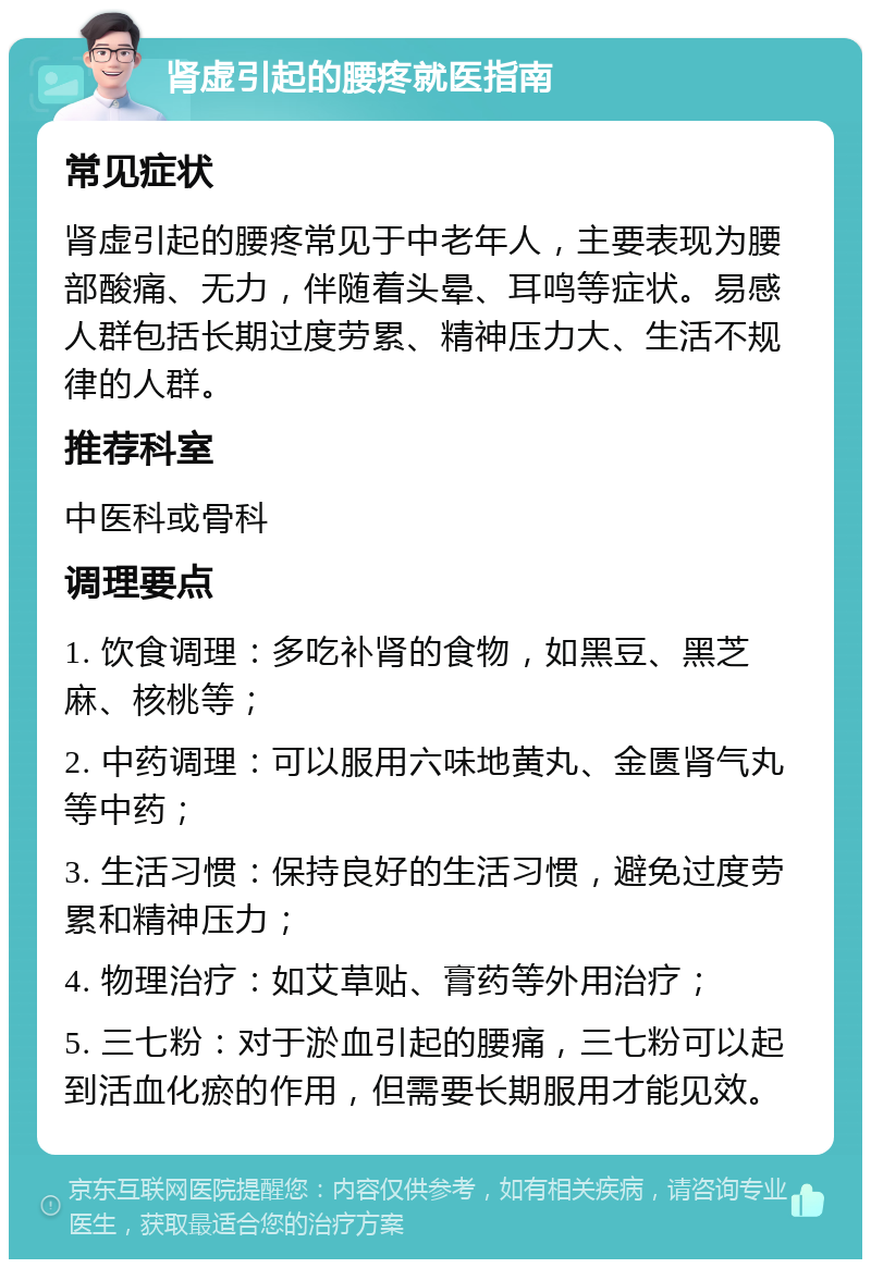 肾虚引起的腰疼就医指南 常见症状 肾虚引起的腰疼常见于中老年人，主要表现为腰部酸痛、无力，伴随着头晕、耳鸣等症状。易感人群包括长期过度劳累、精神压力大、生活不规律的人群。 推荐科室 中医科或骨科 调理要点 1. 饮食调理：多吃补肾的食物，如黑豆、黑芝麻、核桃等； 2. 中药调理：可以服用六味地黄丸、金匮肾气丸等中药； 3. 生活习惯：保持良好的生活习惯，避免过度劳累和精神压力； 4. 物理治疗：如艾草贴、膏药等外用治疗； 5. 三七粉：对于淤血引起的腰痛，三七粉可以起到活血化瘀的作用，但需要长期服用才能见效。