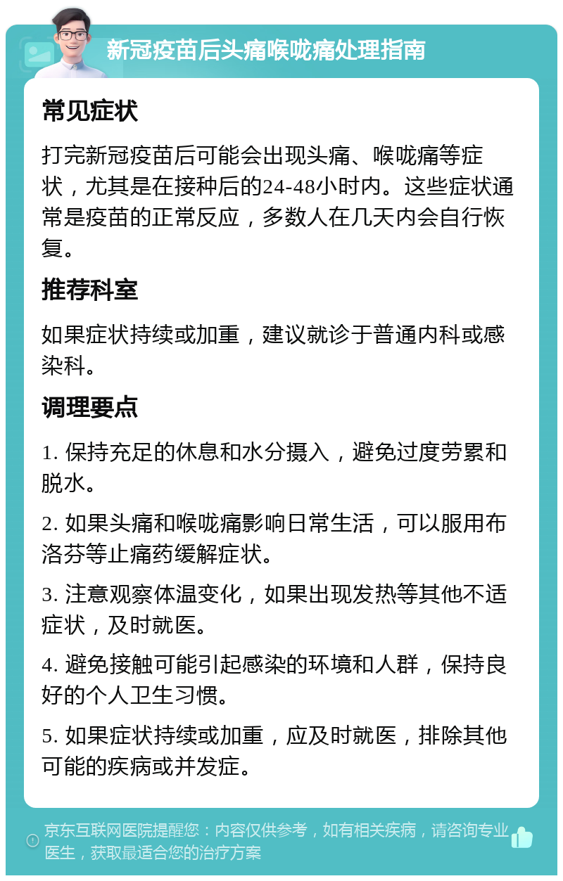 新冠疫苗后头痛喉咙痛处理指南 常见症状 打完新冠疫苗后可能会出现头痛、喉咙痛等症状，尤其是在接种后的24-48小时内。这些症状通常是疫苗的正常反应，多数人在几天内会自行恢复。 推荐科室 如果症状持续或加重，建议就诊于普通内科或感染科。 调理要点 1. 保持充足的休息和水分摄入，避免过度劳累和脱水。 2. 如果头痛和喉咙痛影响日常生活，可以服用布洛芬等止痛药缓解症状。 3. 注意观察体温变化，如果出现发热等其他不适症状，及时就医。 4. 避免接触可能引起感染的环境和人群，保持良好的个人卫生习惯。 5. 如果症状持续或加重，应及时就医，排除其他可能的疾病或并发症。