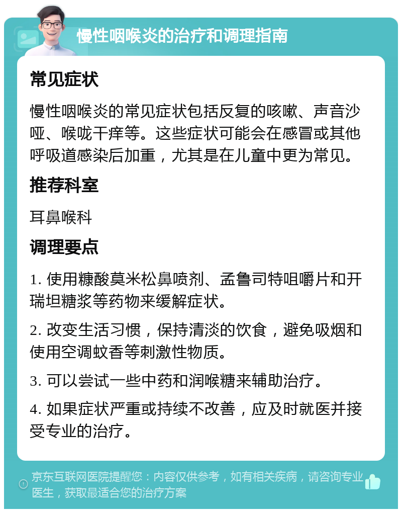 慢性咽喉炎的治疗和调理指南 常见症状 慢性咽喉炎的常见症状包括反复的咳嗽、声音沙哑、喉咙干痒等。这些症状可能会在感冒或其他呼吸道感染后加重，尤其是在儿童中更为常见。 推荐科室 耳鼻喉科 调理要点 1. 使用糠酸莫米松鼻喷剂、孟鲁司特咀嚼片和开瑞坦糖浆等药物来缓解症状。 2. 改变生活习惯，保持清淡的饮食，避免吸烟和使用空调蚊香等刺激性物质。 3. 可以尝试一些中药和润喉糖来辅助治疗。 4. 如果症状严重或持续不改善，应及时就医并接受专业的治疗。