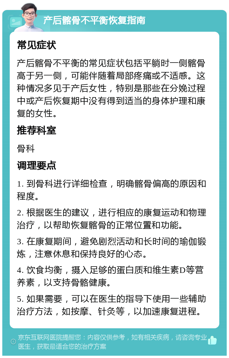 产后髂骨不平衡恢复指南 常见症状 产后髂骨不平衡的常见症状包括平躺时一侧髂骨高于另一侧，可能伴随着局部疼痛或不适感。这种情况多见于产后女性，特别是那些在分娩过程中或产后恢复期中没有得到适当的身体护理和康复的女性。 推荐科室 骨科 调理要点 1. 到骨科进行详细检查，明确髂骨偏高的原因和程度。 2. 根据医生的建议，进行相应的康复运动和物理治疗，以帮助恢复髂骨的正常位置和功能。 3. 在康复期间，避免剧烈活动和长时间的瑜伽锻炼，注意休息和保持良好的心态。 4. 饮食均衡，摄入足够的蛋白质和维生素D等营养素，以支持骨骼健康。 5. 如果需要，可以在医生的指导下使用一些辅助治疗方法，如按摩、针灸等，以加速康复进程。