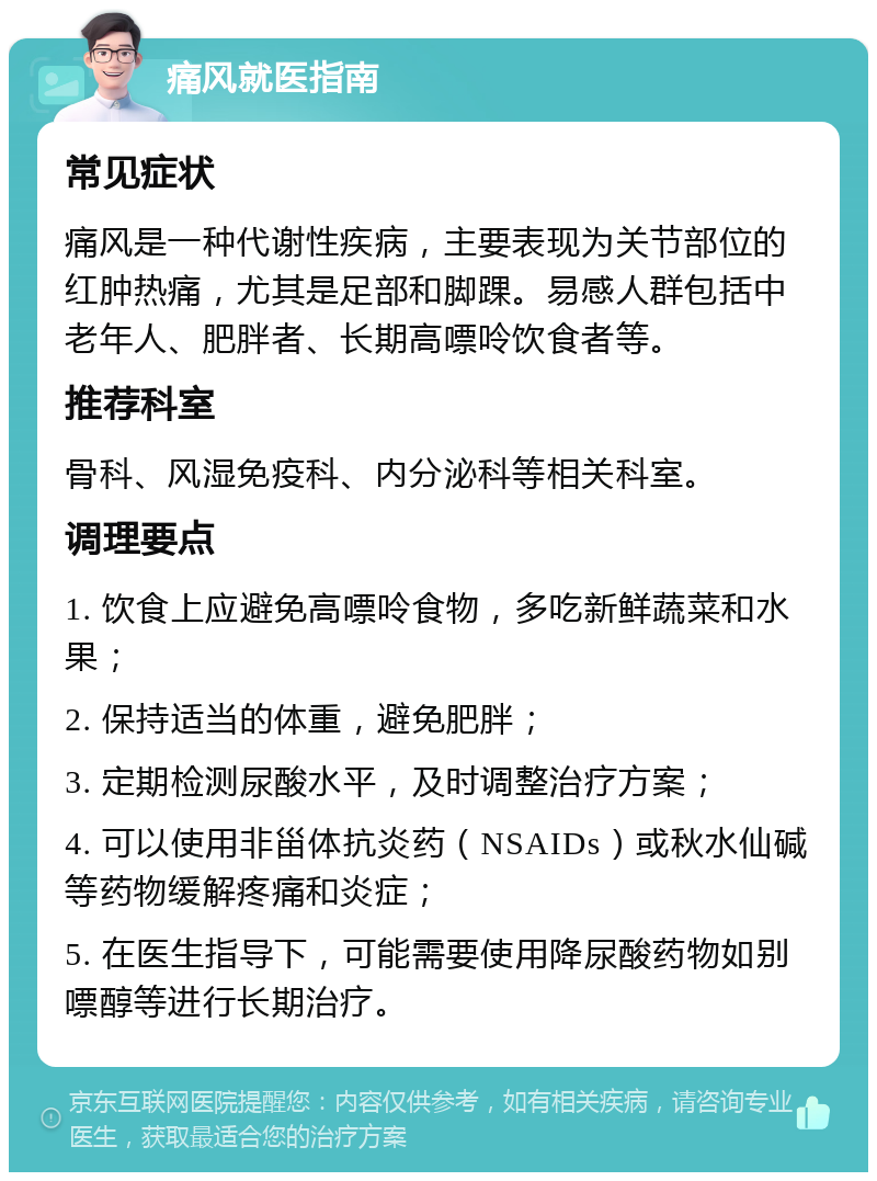 痛风就医指南 常见症状 痛风是一种代谢性疾病，主要表现为关节部位的红肿热痛，尤其是足部和脚踝。易感人群包括中老年人、肥胖者、长期高嘌呤饮食者等。 推荐科室 骨科、风湿免疫科、内分泌科等相关科室。 调理要点 1. 饮食上应避免高嘌呤食物，多吃新鲜蔬菜和水果； 2. 保持适当的体重，避免肥胖； 3. 定期检测尿酸水平，及时调整治疗方案； 4. 可以使用非甾体抗炎药（NSAIDs）或秋水仙碱等药物缓解疼痛和炎症； 5. 在医生指导下，可能需要使用降尿酸药物如别嘌醇等进行长期治疗。