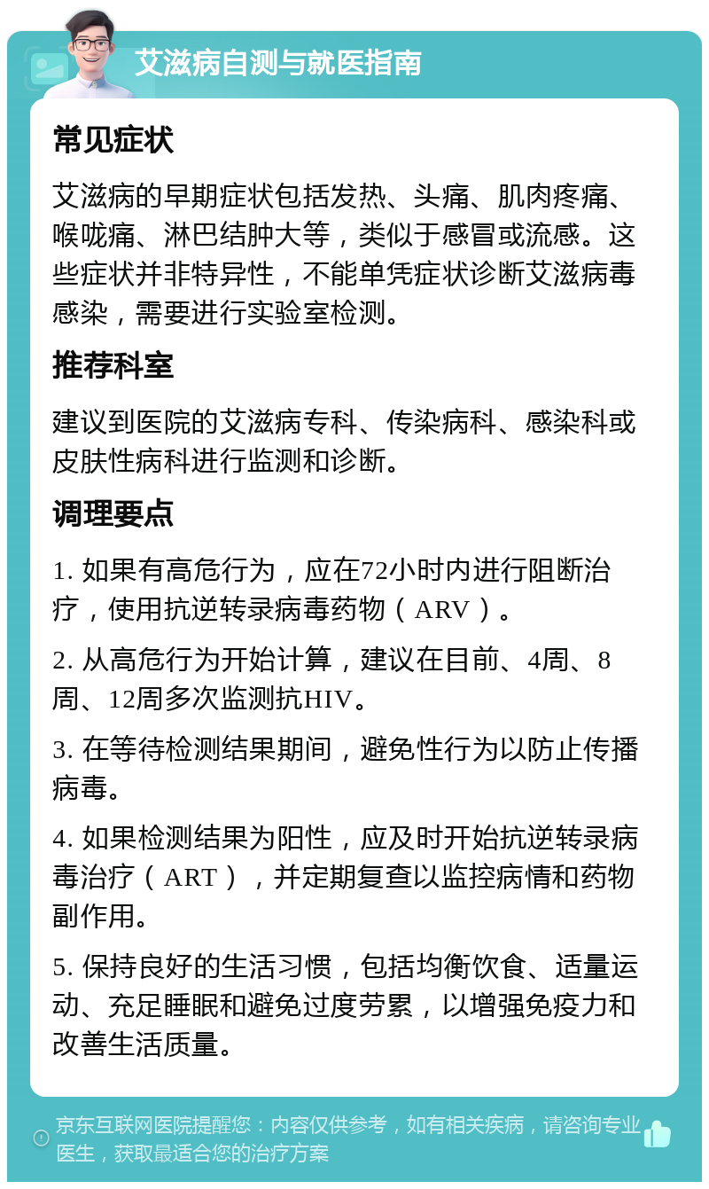 艾滋病自测与就医指南 常见症状 艾滋病的早期症状包括发热、头痛、肌肉疼痛、喉咙痛、淋巴结肿大等，类似于感冒或流感。这些症状并非特异性，不能单凭症状诊断艾滋病毒感染，需要进行实验室检测。 推荐科室 建议到医院的艾滋病专科、传染病科、感染科或皮肤性病科进行监测和诊断。 调理要点 1. 如果有高危行为，应在72小时内进行阻断治疗，使用抗逆转录病毒药物（ARV）。 2. 从高危行为开始计算，建议在目前、4周、8周、12周多次监测抗HIV。 3. 在等待检测结果期间，避免性行为以防止传播病毒。 4. 如果检测结果为阳性，应及时开始抗逆转录病毒治疗（ART），并定期复查以监控病情和药物副作用。 5. 保持良好的生活习惯，包括均衡饮食、适量运动、充足睡眠和避免过度劳累，以增强免疫力和改善生活质量。