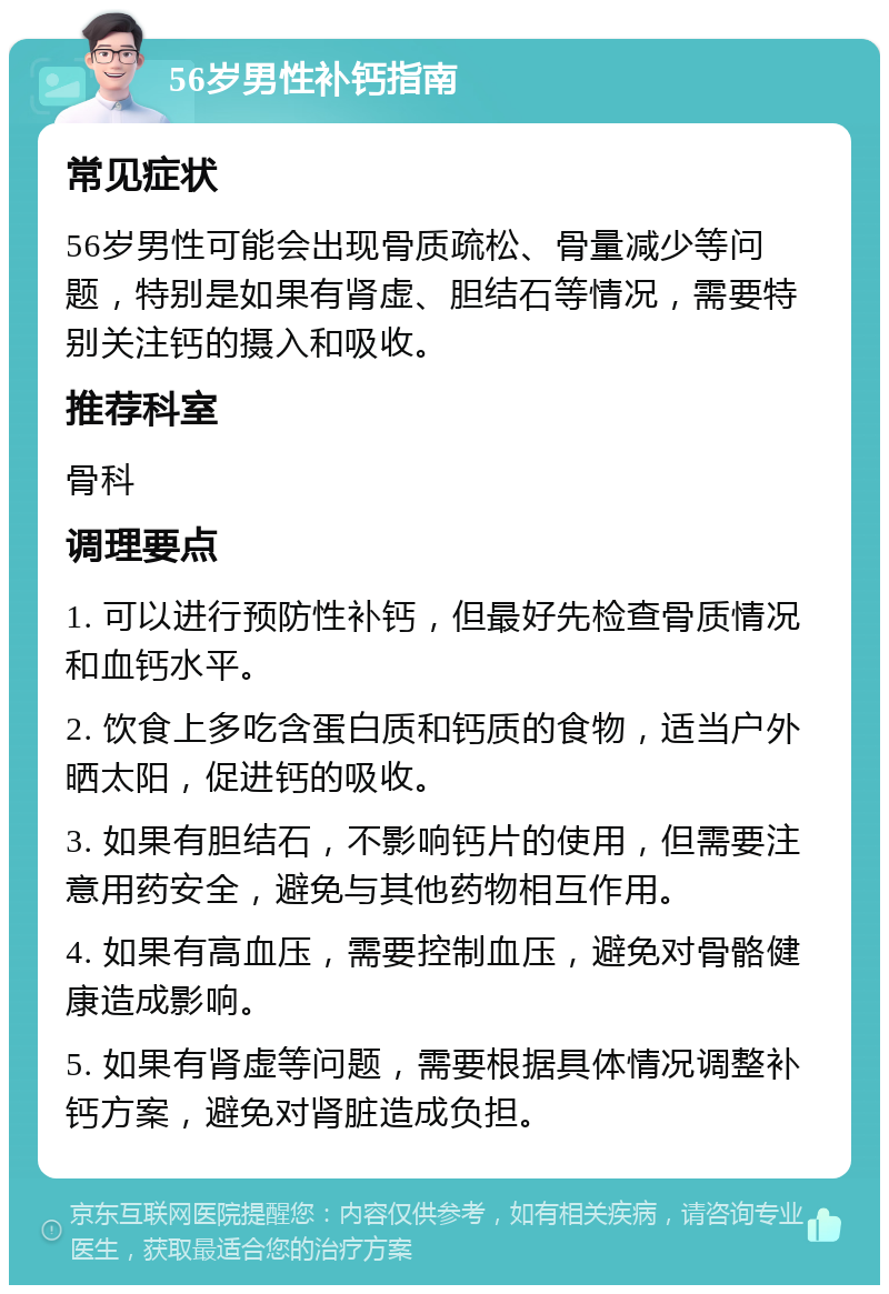 56岁男性补钙指南 常见症状 56岁男性可能会出现骨质疏松、骨量减少等问题，特别是如果有肾虚、胆结石等情况，需要特别关注钙的摄入和吸收。 推荐科室 骨科 调理要点 1. 可以进行预防性补钙，但最好先检查骨质情况和血钙水平。 2. 饮食上多吃含蛋白质和钙质的食物，适当户外晒太阳，促进钙的吸收。 3. 如果有胆结石，不影响钙片的使用，但需要注意用药安全，避免与其他药物相互作用。 4. 如果有高血压，需要控制血压，避免对骨骼健康造成影响。 5. 如果有肾虚等问题，需要根据具体情况调整补钙方案，避免对肾脏造成负担。