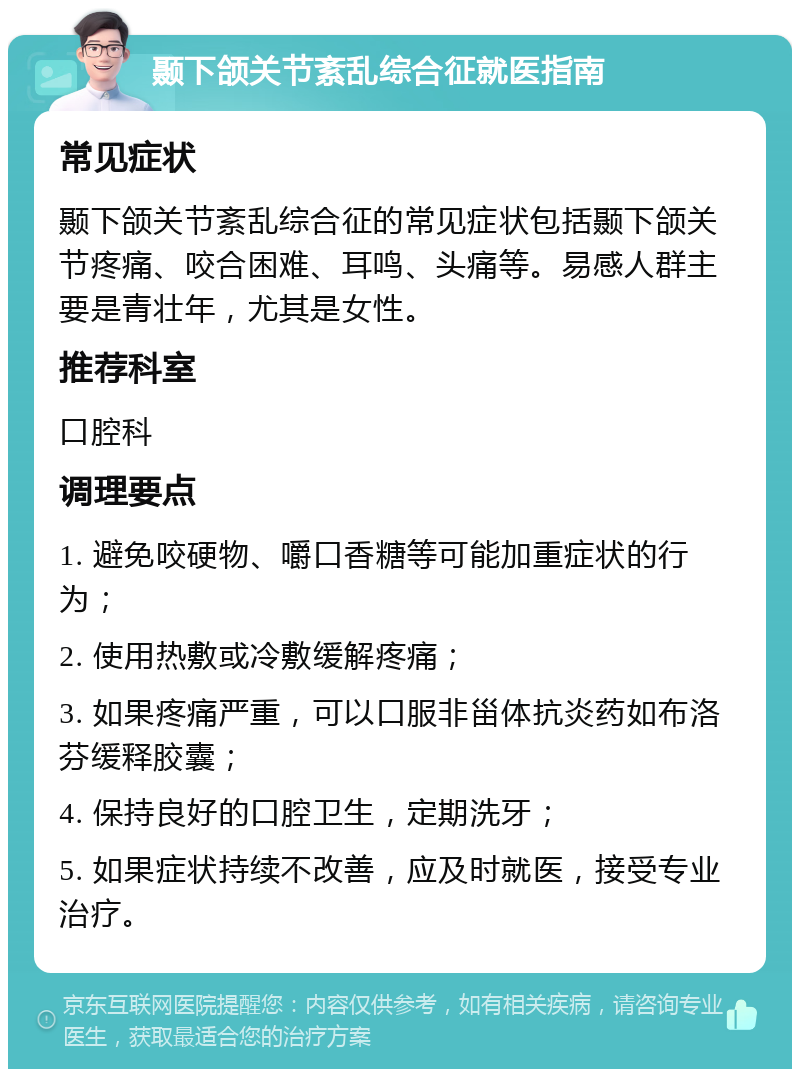 颞下颌关节紊乱综合征就医指南 常见症状 颞下颌关节紊乱综合征的常见症状包括颞下颌关节疼痛、咬合困难、耳鸣、头痛等。易感人群主要是青壮年，尤其是女性。 推荐科室 口腔科 调理要点 1. 避免咬硬物、嚼口香糖等可能加重症状的行为； 2. 使用热敷或冷敷缓解疼痛； 3. 如果疼痛严重，可以口服非甾体抗炎药如布洛芬缓释胶囊； 4. 保持良好的口腔卫生，定期洗牙； 5. 如果症状持续不改善，应及时就医，接受专业治疗。