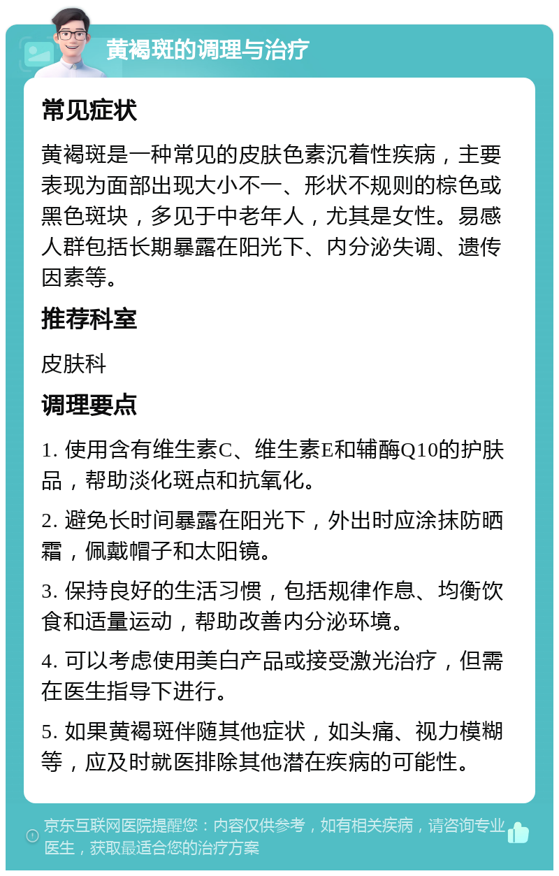 黄褐斑的调理与治疗 常见症状 黄褐斑是一种常见的皮肤色素沉着性疾病，主要表现为面部出现大小不一、形状不规则的棕色或黑色斑块，多见于中老年人，尤其是女性。易感人群包括长期暴露在阳光下、内分泌失调、遗传因素等。 推荐科室 皮肤科 调理要点 1. 使用含有维生素C、维生素E和辅酶Q10的护肤品，帮助淡化斑点和抗氧化。 2. 避免长时间暴露在阳光下，外出时应涂抹防晒霜，佩戴帽子和太阳镜。 3. 保持良好的生活习惯，包括规律作息、均衡饮食和适量运动，帮助改善内分泌环境。 4. 可以考虑使用美白产品或接受激光治疗，但需在医生指导下进行。 5. 如果黄褐斑伴随其他症状，如头痛、视力模糊等，应及时就医排除其他潜在疾病的可能性。