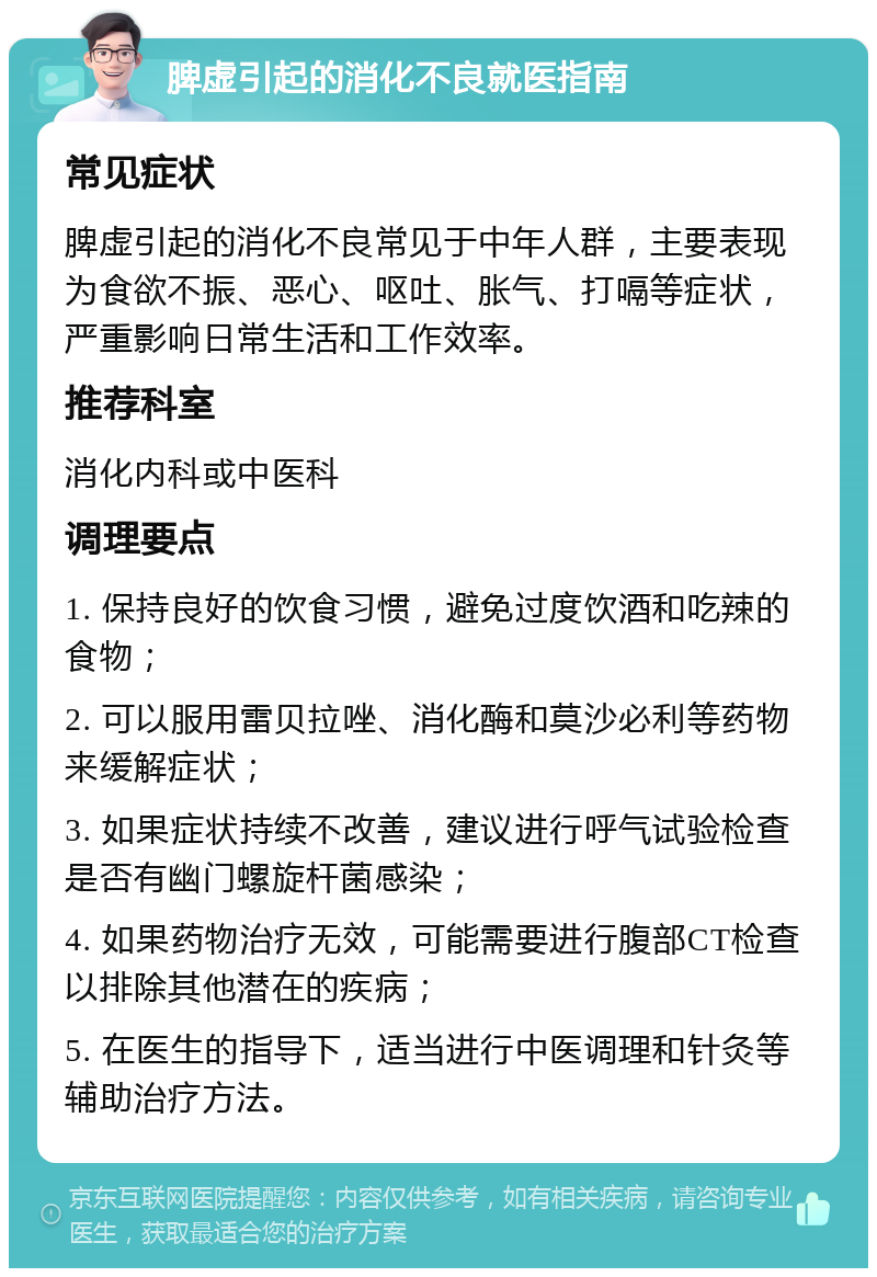 脾虚引起的消化不良就医指南 常见症状 脾虚引起的消化不良常见于中年人群，主要表现为食欲不振、恶心、呕吐、胀气、打嗝等症状，严重影响日常生活和工作效率。 推荐科室 消化内科或中医科 调理要点 1. 保持良好的饮食习惯，避免过度饮酒和吃辣的食物； 2. 可以服用雷贝拉唑、消化酶和莫沙必利等药物来缓解症状； 3. 如果症状持续不改善，建议进行呼气试验检查是否有幽门螺旋杆菌感染； 4. 如果药物治疗无效，可能需要进行腹部CT检查以排除其他潜在的疾病； 5. 在医生的指导下，适当进行中医调理和针灸等辅助治疗方法。