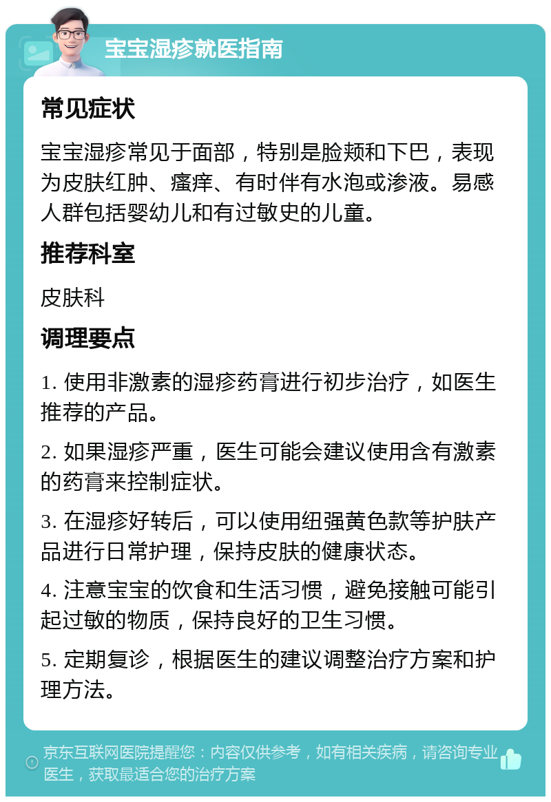 宝宝湿疹就医指南 常见症状 宝宝湿疹常见于面部，特别是脸颊和下巴，表现为皮肤红肿、瘙痒、有时伴有水泡或渗液。易感人群包括婴幼儿和有过敏史的儿童。 推荐科室 皮肤科 调理要点 1. 使用非激素的湿疹药膏进行初步治疗，如医生推荐的产品。 2. 如果湿疹严重，医生可能会建议使用含有激素的药膏来控制症状。 3. 在湿疹好转后，可以使用纽强黄色款等护肤产品进行日常护理，保持皮肤的健康状态。 4. 注意宝宝的饮食和生活习惯，避免接触可能引起过敏的物质，保持良好的卫生习惯。 5. 定期复诊，根据医生的建议调整治疗方案和护理方法。