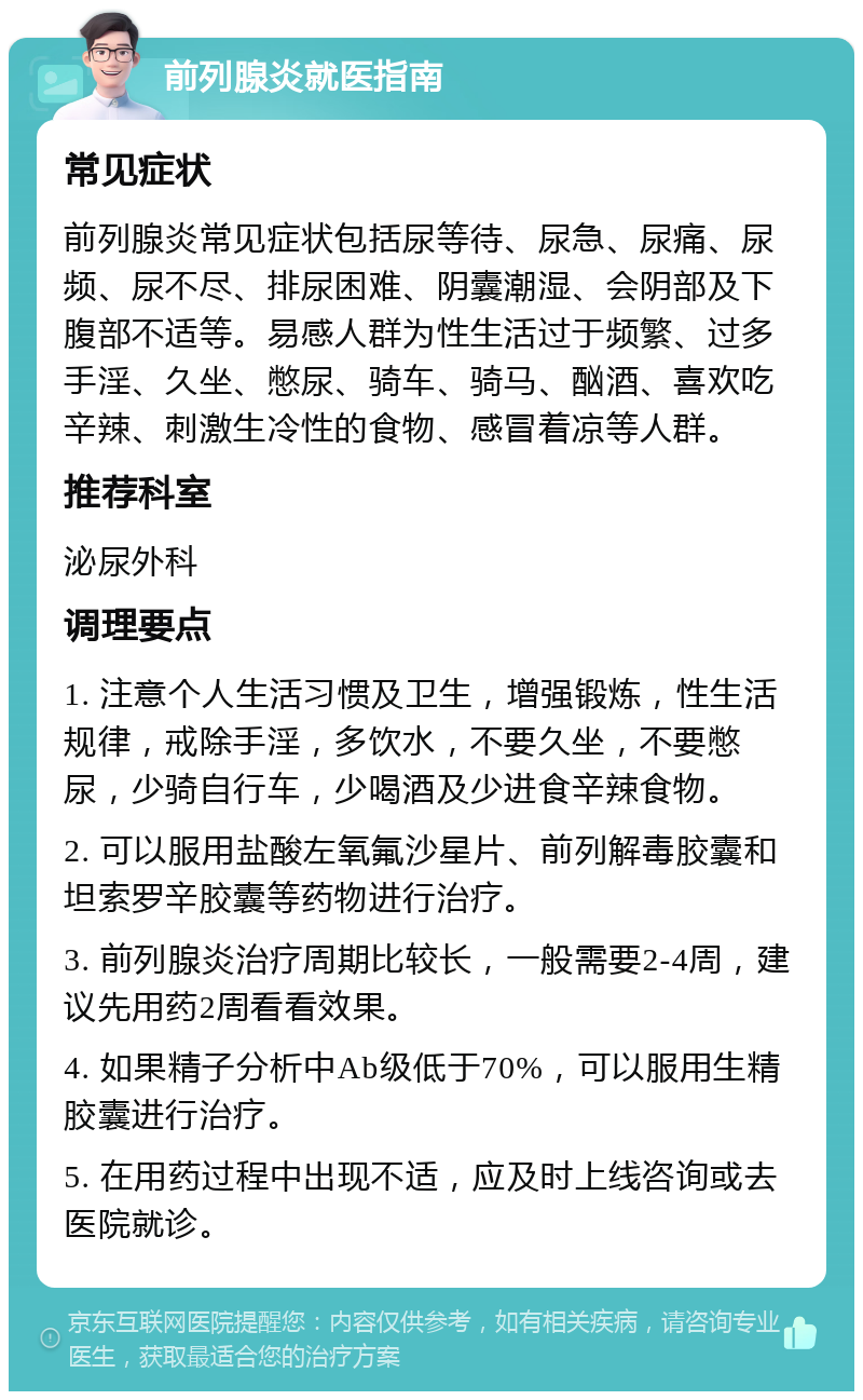 前列腺炎就医指南 常见症状 前列腺炎常见症状包括尿等待、尿急、尿痛、尿频、尿不尽、排尿困难、阴囊潮湿、会阴部及下腹部不适等。易感人群为性生活过于频繁、过多手淫、久坐、憋尿、骑车、骑马、酗酒、喜欢吃辛辣、刺激生冷性的食物、感冒着凉等人群。 推荐科室 泌尿外科 调理要点 1. 注意个人生活习惯及卫生，增强锻炼，性生活规律，戒除手淫，多饮水，不要久坐，不要憋尿，少骑自行车，少喝酒及少进食辛辣食物。 2. 可以服用盐酸左氧氟沙星片、前列解毒胶囊和坦索罗辛胶囊等药物进行治疗。 3. 前列腺炎治疗周期比较长，一般需要2-4周，建议先用药2周看看效果。 4. 如果精子分析中Ab级低于70%，可以服用生精胶囊进行治疗。 5. 在用药过程中出现不适，应及时上线咨询或去医院就诊。