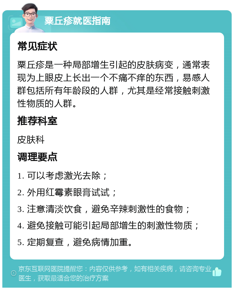 粟丘疹就医指南 常见症状 粟丘疹是一种局部增生引起的皮肤病变，通常表现为上眼皮上长出一个不痛不痒的东西，易感人群包括所有年龄段的人群，尤其是经常接触刺激性物质的人群。 推荐科室 皮肤科 调理要点 1. 可以考虑激光去除； 2. 外用红霉素眼膏试试； 3. 注意清淡饮食，避免辛辣刺激性的食物； 4. 避免接触可能引起局部增生的刺激性物质； 5. 定期复查，避免病情加重。