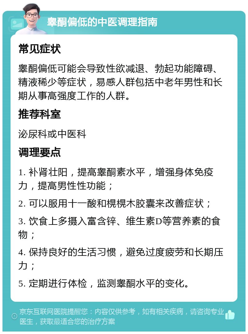 睾酮偏低的中医调理指南 常见症状 睾酮偏低可能会导致性欲减退、勃起功能障碍、精液稀少等症状，易感人群包括中老年男性和长期从事高强度工作的人群。 推荐科室 泌尿科或中医科 调理要点 1. 补肾壮阳，提高睾酮素水平，增强身体免疫力，提高男性性功能； 2. 可以服用十一酸和榥榥木胶囊来改善症状； 3. 饮食上多摄入富含锌、维生素D等营养素的食物； 4. 保持良好的生活习惯，避免过度疲劳和长期压力； 5. 定期进行体检，监测睾酮水平的变化。