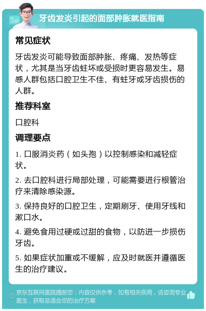 牙齿发炎引起的面部肿胀就医指南 常见症状 牙齿发炎可能导致面部肿胀、疼痛、发热等症状，尤其是当牙齿蛀坏或受损时更容易发生。易感人群包括口腔卫生不佳、有蛀牙或牙齿损伤的人群。 推荐科室 口腔科 调理要点 1. 口服消炎药（如头孢）以控制感染和减轻症状。 2. 去口腔科进行局部处理，可能需要进行根管治疗来清除感染源。 3. 保持良好的口腔卫生，定期刷牙、使用牙线和漱口水。 4. 避免食用过硬或过甜的食物，以防进一步损伤牙齿。 5. 如果症状加重或不缓解，应及时就医并遵循医生的治疗建议。