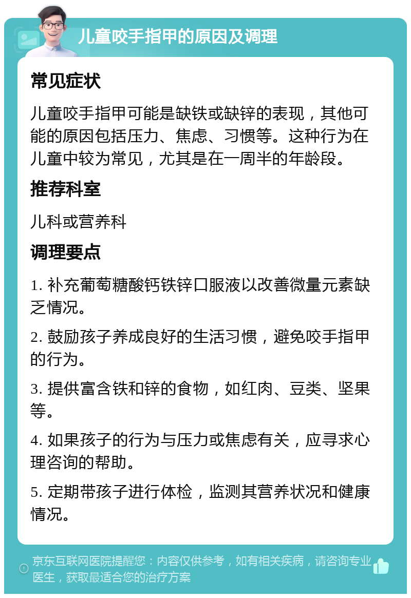 儿童咬手指甲的原因及调理 常见症状 儿童咬手指甲可能是缺铁或缺锌的表现，其他可能的原因包括压力、焦虑、习惯等。这种行为在儿童中较为常见，尤其是在一周半的年龄段。 推荐科室 儿科或营养科 调理要点 1. 补充葡萄糖酸钙铁锌口服液以改善微量元素缺乏情况。 2. 鼓励孩子养成良好的生活习惯，避免咬手指甲的行为。 3. 提供富含铁和锌的食物，如红肉、豆类、坚果等。 4. 如果孩子的行为与压力或焦虑有关，应寻求心理咨询的帮助。 5. 定期带孩子进行体检，监测其营养状况和健康情况。