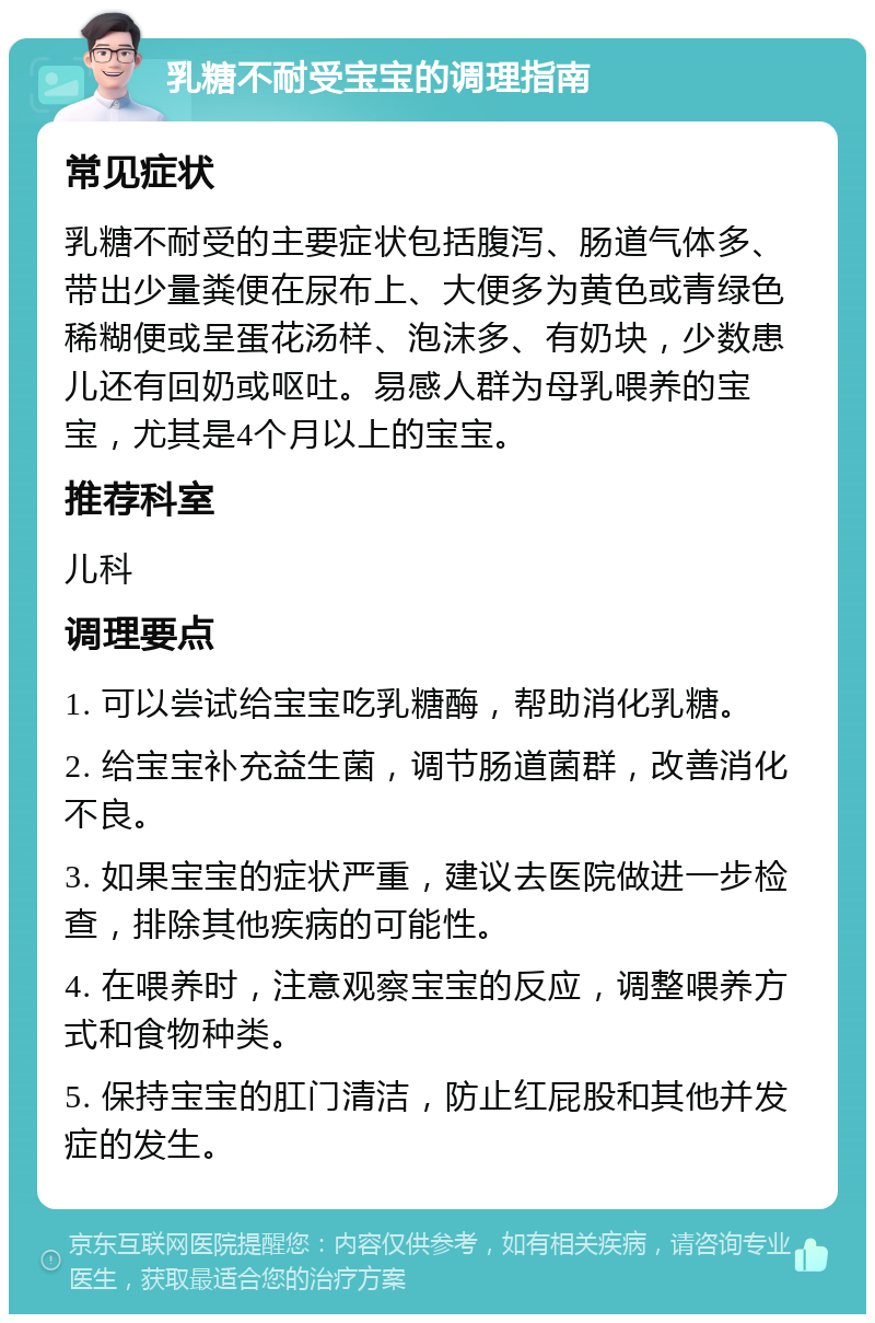 乳糖不耐受宝宝的调理指南 常见症状 乳糖不耐受的主要症状包括腹泻、肠道气体多、带出少量粪便在尿布上、大便多为黄色或青绿色稀糊便或呈蛋花汤样、泡沫多、有奶块，少数患儿还有回奶或呕吐。易感人群为母乳喂养的宝宝，尤其是4个月以上的宝宝。 推荐科室 儿科 调理要点 1. 可以尝试给宝宝吃乳糖酶，帮助消化乳糖。 2. 给宝宝补充益生菌，调节肠道菌群，改善消化不良。 3. 如果宝宝的症状严重，建议去医院做进一步检查，排除其他疾病的可能性。 4. 在喂养时，注意观察宝宝的反应，调整喂养方式和食物种类。 5. 保持宝宝的肛门清洁，防止红屁股和其他并发症的发生。