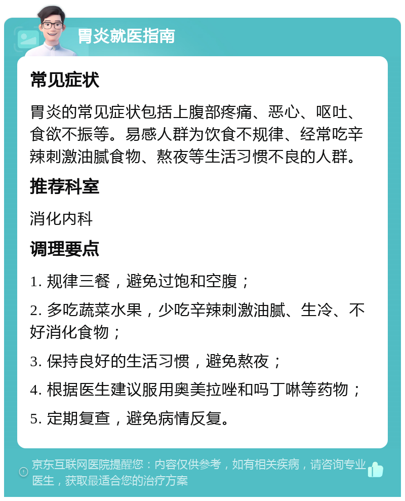 胃炎就医指南 常见症状 胃炎的常见症状包括上腹部疼痛、恶心、呕吐、食欲不振等。易感人群为饮食不规律、经常吃辛辣刺激油腻食物、熬夜等生活习惯不良的人群。 推荐科室 消化内科 调理要点 1. 规律三餐，避免过饱和空腹； 2. 多吃蔬菜水果，少吃辛辣刺激油腻、生冷、不好消化食物； 3. 保持良好的生活习惯，避免熬夜； 4. 根据医生建议服用奥美拉唑和吗丁啉等药物； 5. 定期复查，避免病情反复。