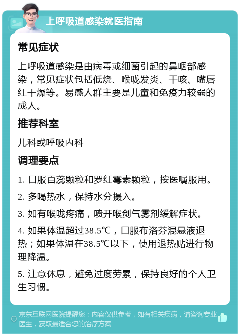 上呼吸道感染就医指南 常见症状 上呼吸道感染是由病毒或细菌引起的鼻咽部感染，常见症状包括低烧、喉咙发炎、干咳、嘴唇红干燥等。易感人群主要是儿童和免疫力较弱的成人。 推荐科室 儿科或呼吸内科 调理要点 1. 口服百蕊颗粒和罗红霉素颗粒，按医嘱服用。 2. 多喝热水，保持水分摄入。 3. 如有喉咙疼痛，喷开喉剑气雾剂缓解症状。 4. 如果体温超过38.5℃，口服布洛芬混悬液退热；如果体温在38.5℃以下，使用退热贴进行物理降温。 5. 注意休息，避免过度劳累，保持良好的个人卫生习惯。